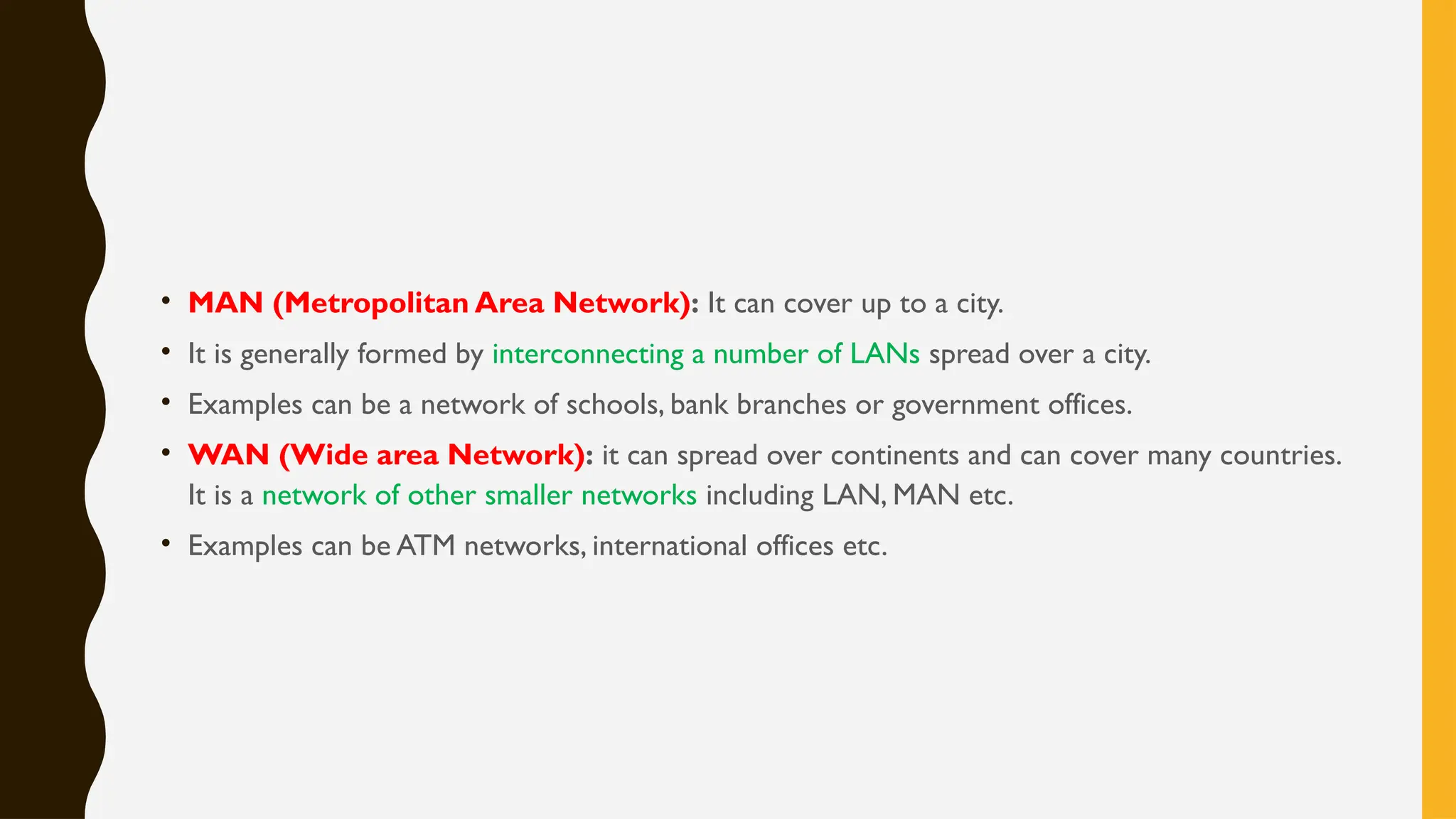 • MAN (Metropolitan Area Network): It can cover up to a city.
• It is generally formed by interconnecting a number of LANs spread over a city.
• Examples can be a network of schools, bank branches or government offices.
• WAN (Wide area Network): it can spread over continents and can cover many countries.
It is a network of other smaller networks including LAN, MAN etc.
• Examples can be ATM networks, international offices etc.
 