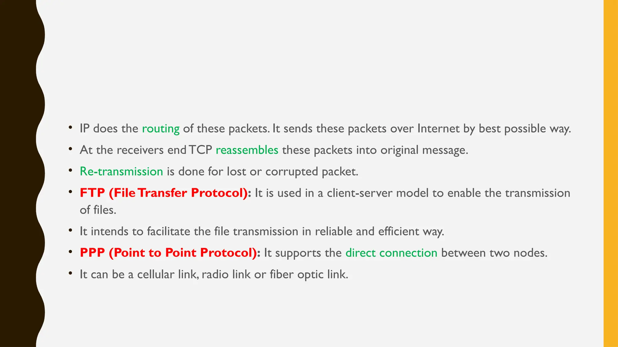 • IP does the routing of these packets. It sends these packets over Internet by best possible way.
• At the receivers endTCP reassembles these packets into original message.
• Re-transmission is done for lost or corrupted packet.
• FTP (FileTransfer Protocol): It is used in a client-server model to enable the transmission
of files.
• It intends to facilitate the file transmission in reliable and efficient way.
• PPP (Point to Point Protocol): It supports the direct connection between two nodes.
• It can be a cellular link, radio link or fiber optic link.
 