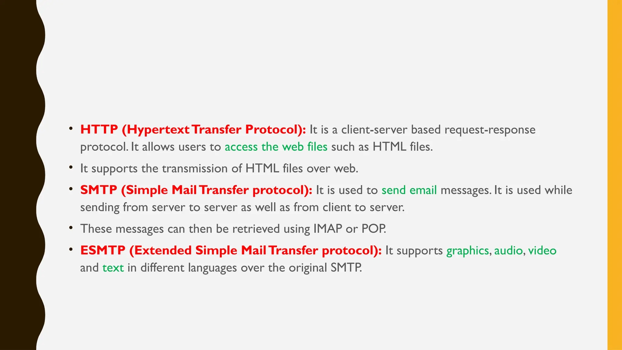 • HTTP (HypertextTransfer Protocol): It is a client-server based request-response
protocol. It allows users to access the web files such as HTML files.
• It supports the transmission of HTML files over web.
• SMTP (Simple MailTransfer protocol): It is used to send email messages. It is used while
sending from server to server as well as from client to server.
• These messages can then be retrieved using IMAP or POP.
• ESMTP (Extended Simple MailTransfer protocol): It supports graphics, audio, video
and text in different languages over the original SMTP.
 