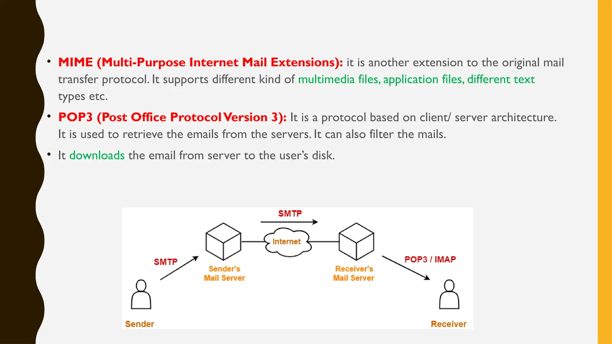 • MIME (Multi-Purpose Internet Mail Extensions): it is another extension to the original mail
transfer protocol. It supports different kind of multimedia files, application files, different text
types etc.
• POP3 (Post Office ProtocolVersion 3): It is a protocol based on client/ server architecture.
It is used to retrieve the emails from the servers. It can also filter the mails.
• It downloads the email from server to the user’s disk.
 