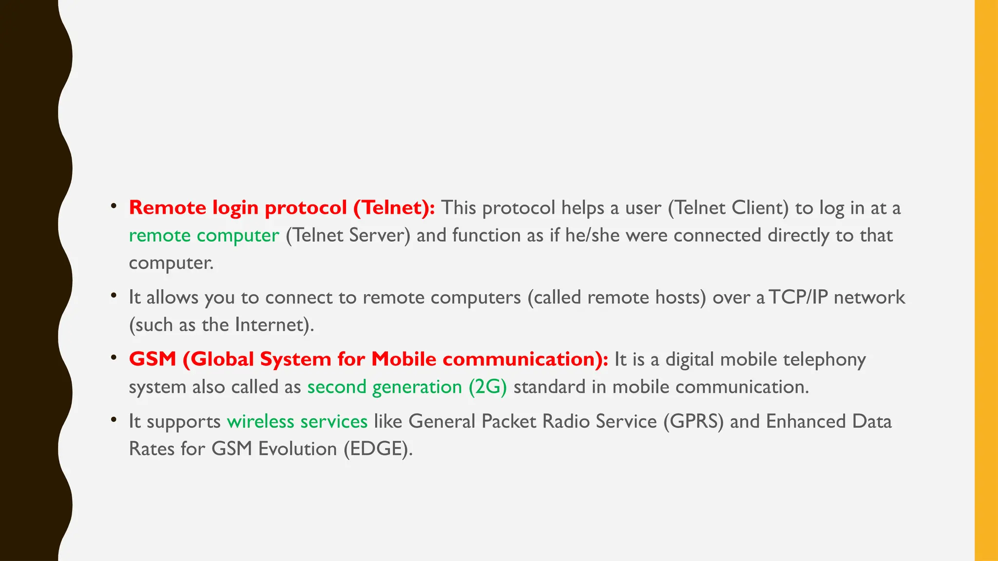 • Remote login protocol (Telnet): This protocol helps a user (Telnet Client) to log in at a
remote computer (Telnet Server) and function as if he/she were connected directly to that
computer.
• It allows you to connect to remote computers (called remote hosts) over aTCP/IP network
(such as the Internet).
• GSM (Global System for Mobile communication): It is a digital mobile telephony
system also called as second generation (2G) standard in mobile communication.
• It supports wireless services like General Packet Radio Service (GPRS) and Enhanced Data
Rates for GSM Evolution (EDGE).
 