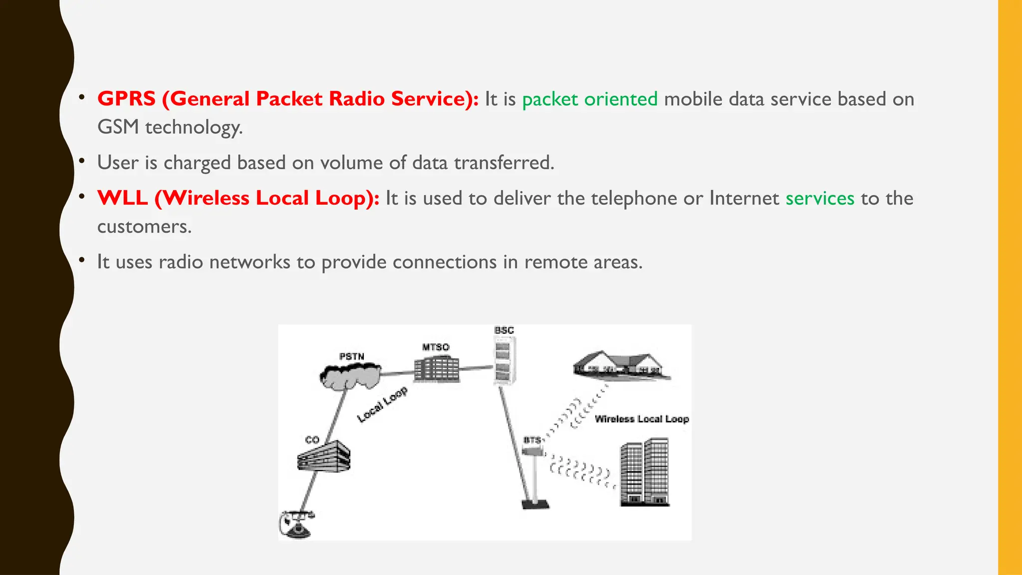 • GPRS (General Packet Radio Service): It is packet oriented mobile data service based on
GSM technology.
• User is charged based on volume of data transferred.
• WLL (Wireless Local Loop): It is used to deliver the telephone or Internet services to the
customers.
• It uses radio networks to provide connections in remote areas.
 
