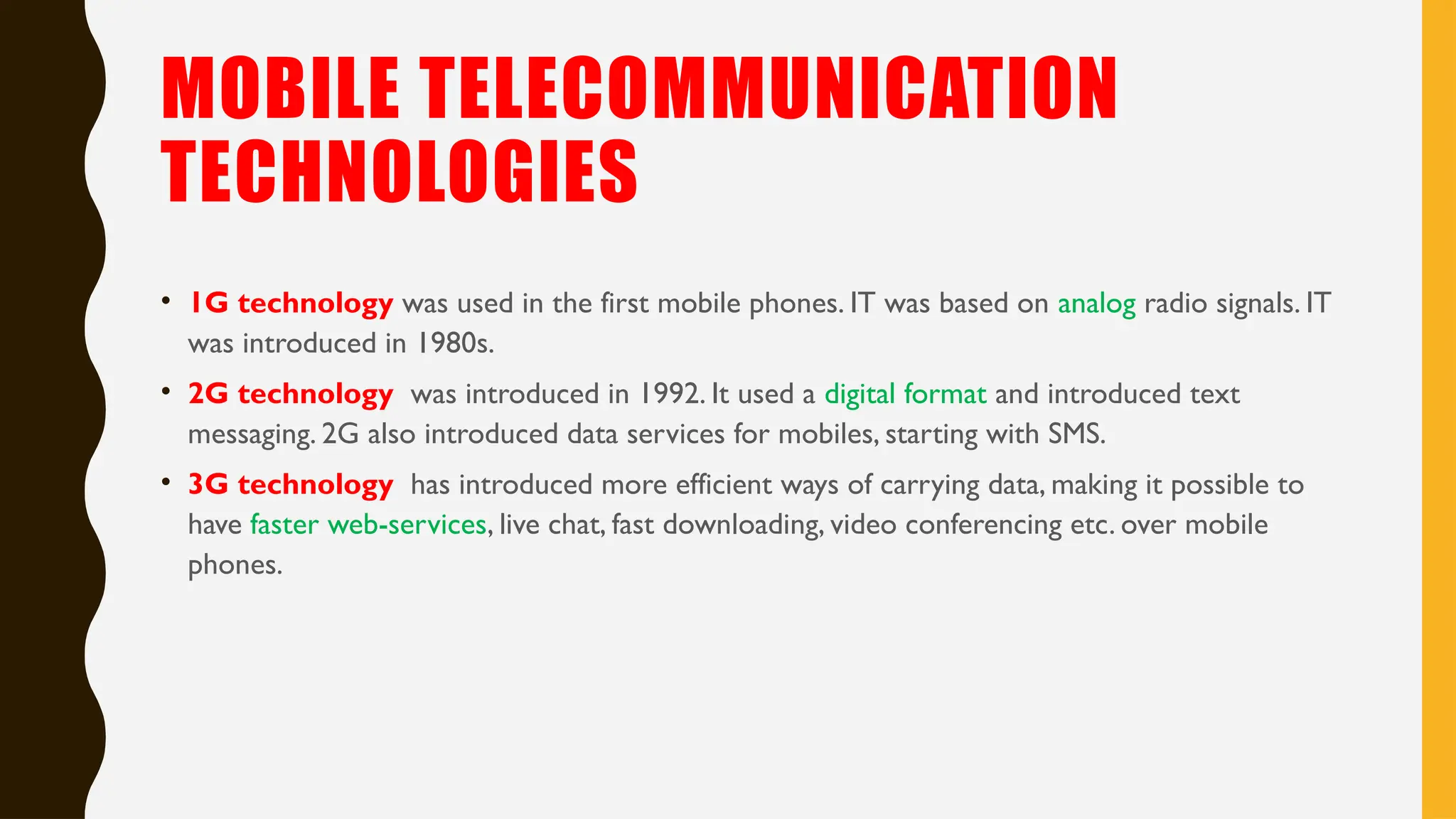 MOBILE TELECOMMUNICATION
TECHNOLOGIES
• 1G technology was used in the first mobile phones. IT was based on analog radio signals. IT
was introduced in 1980s.
• 2G technology was introduced in 1992. It used a digital format and introduced text
messaging. 2G also introduced data services for mobiles, starting with SMS.
• 3G technology has introduced more efficient ways of carrying data, making it possible to
have faster web-services, live chat, fast downloading, video conferencing etc. over mobile
phones.
 