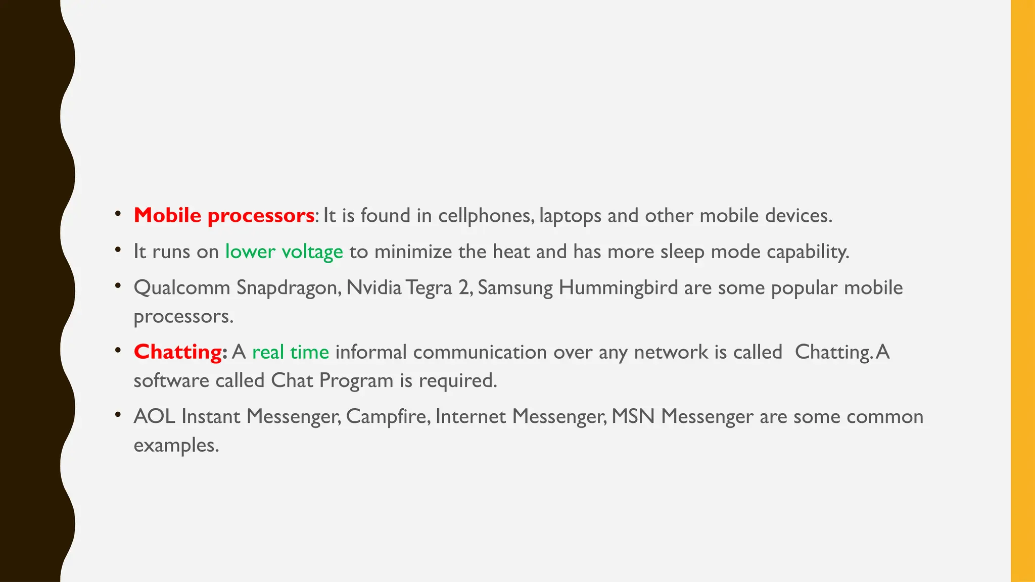 • Mobile processors: It is found in cellphones, laptops and other mobile devices.
• It runs on lower voltage to minimize the heat and has more sleep mode capability.
• Qualcomm Snapdragon, NvidiaTegra 2, Samsung Hummingbird are some popular mobile
processors.
• Chatting: A real time informal communication over any network is called Chatting.A
software called Chat Program is required.
• AOL Instant Messenger, Campfire, Internet Messenger, MSN Messenger are some common
examples.
 
