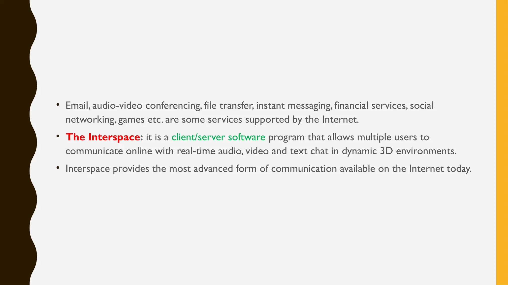 • Email, audio-video conferencing, file transfer, instant messaging, financial services, social
networking, games etc. are some services supported by the Internet.
• The Interspace: it is a client/server software program that allows multiple users to
communicate online with real-time audio, video and text chat in dynamic 3D environments.
• Interspace provides the most advanced form of communication available on the Internet today.
 
