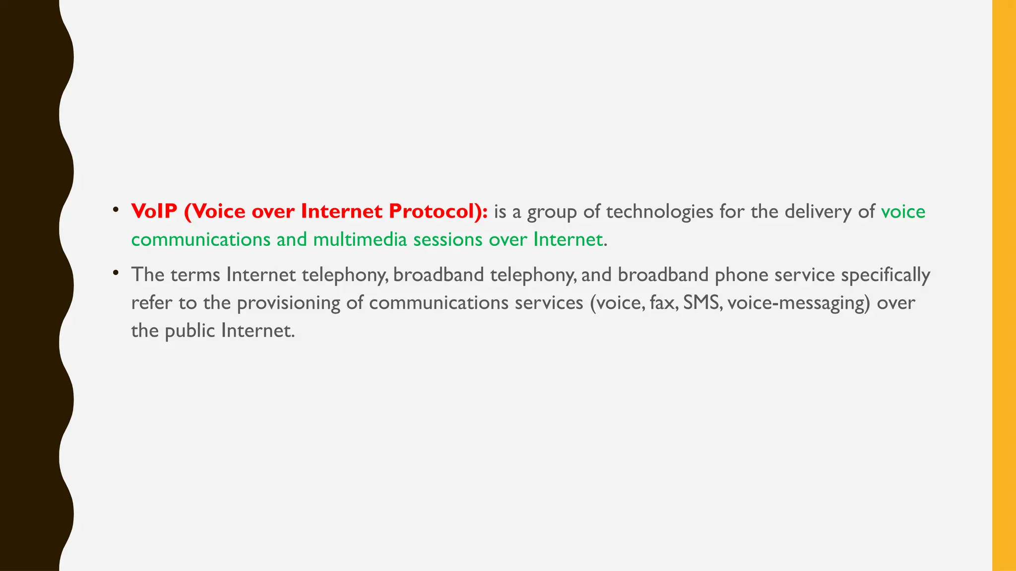 • VoIP (Voice over Internet Protocol): is a group of technologies for the delivery of voice
communications and multimedia sessions over Internet.
• The terms Internet telephony, broadband telephony, and broadband phone service specifically
refer to the provisioning of communications services (voice, fax, SMS, voice-messaging) over
the public Internet.
 