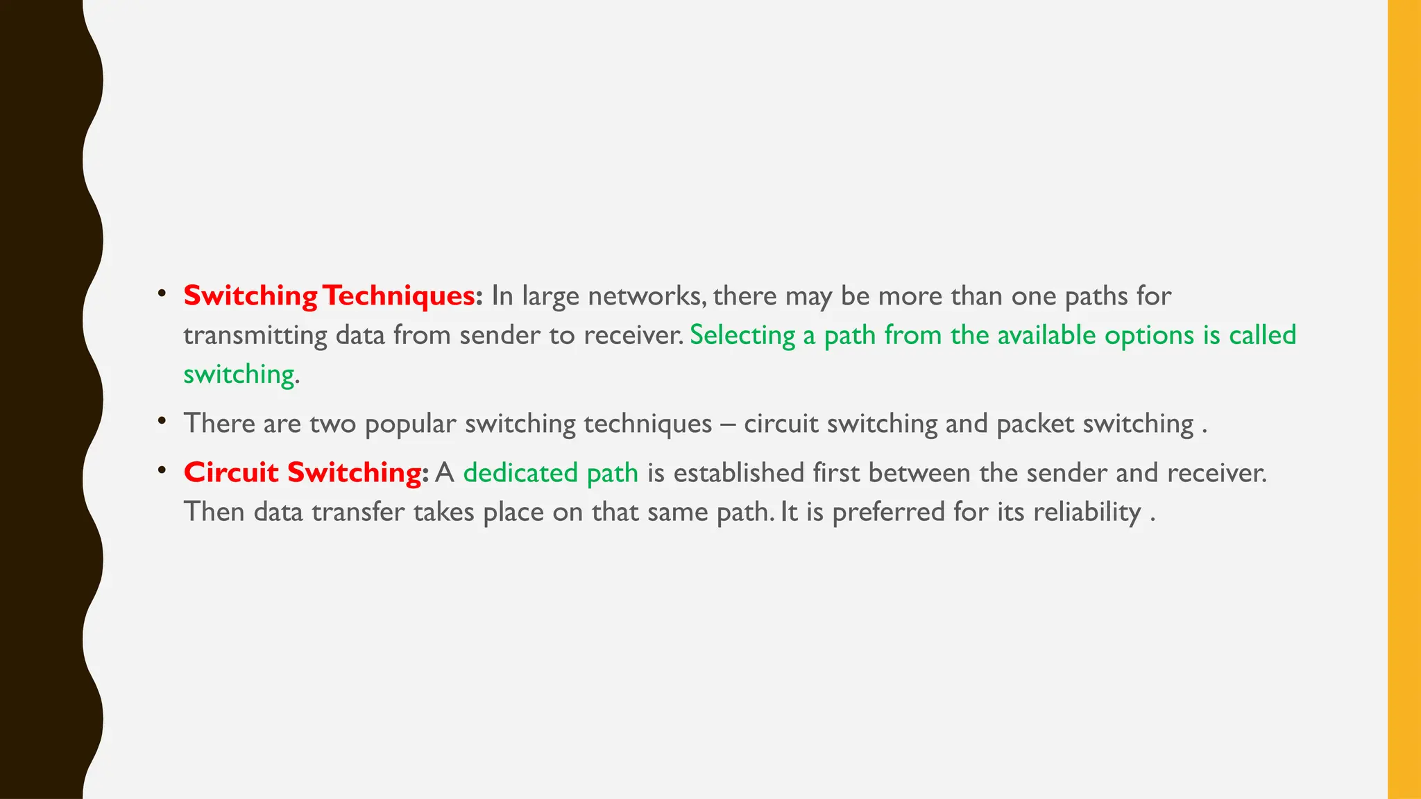• SwitchingTechniques: In large networks, there may be more than one paths for
transmitting data from sender to receiver. Selecting a path from the available options is called
switching.
• There are two popular switching techniques – circuit switching and packet switching .
• Circuit Switching: A dedicated path is established first between the sender and receiver.
Then data transfer takes place on that same path. It is preferred for its reliability .
 