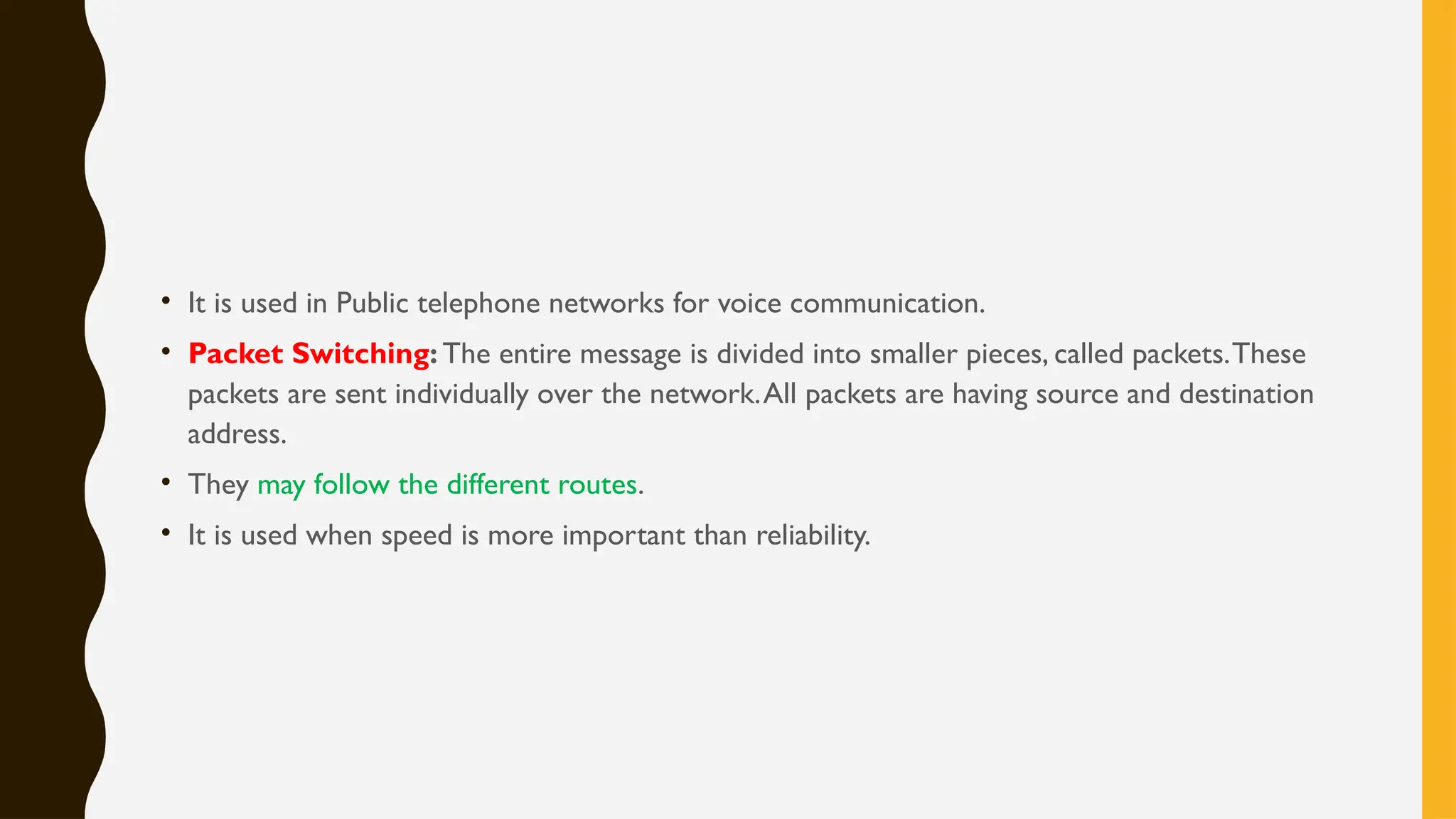 • It is used in Public telephone networks for voice communication.
• Packet Switching: The entire message is divided into smaller pieces, called packets.These
packets are sent individually over the network.All packets are having source and destination
address.
• They may follow the different routes.
• It is used when speed is more important than reliability.
 