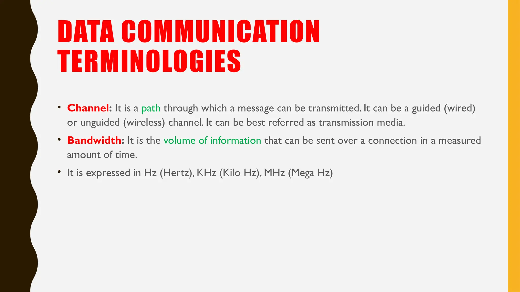 DATA COMMUNICATION
TERMINOLOGIES
• Channel: It is a path through which a message can be transmitted. It can be a guided (wired)
or unguided (wireless) channel. It can be best referred as transmission media.
• Bandwidth: It is the volume of information that can be sent over a connection in a measured
amount of time.
• It is expressed in Hz (Hertz), KHz (Kilo Hz), MHz (Mega Hz)
 