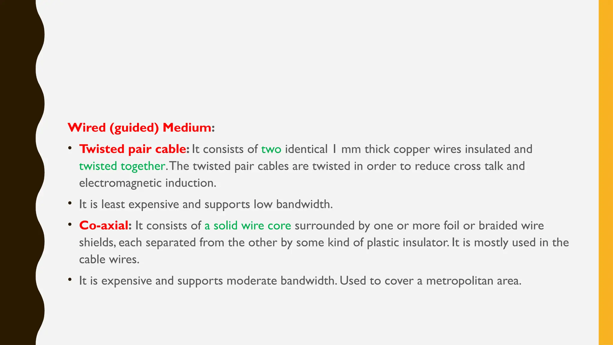 Wired (guided) Medium:
• Twisted pair cable: It consists of two identical 1 mm thick copper wires insulated and
twisted together.The twisted pair cables are twisted in order to reduce cross talk and
electromagnetic induction.
• It is least expensive and supports low bandwidth.
• Co-axial: It consists of a solid wire core surrounded by one or more foil or braided wire
shields, each separated from the other by some kind of plastic insulator. It is mostly used in the
cable wires.
• It is expensive and supports moderate bandwidth. Used to cover a metropolitan area.
 