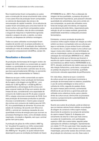 4 Viabilidade e produtividade de milho consorciado...
Nos investimentos foram computados os custos
para a construção de cercas envolvendo toda a área
e nos custos fixos de produção foram computados
os valores de depreciação das cercas e de
remuneração do capital investido. Já os cálculos de
custeio foram simulados para uma área total de 1,0
ha por cultura, em que foram computados custos
dos insumos utilizados, mão de obra contratada
e aluguel de máquinas e implementos agrícolas
visando o preparo do solo, o plantio, os tratos
culturais, as despesas de colheita e ensilagem.
Todos os custos utilizados na simulação foram
orçados de acordo com os preços praticados no
município de Sobral/CE. A avaliação dos dados foi
realizada por meio de análises descritivas, utilizando
o programa computacional LibreOffice, versão 4.0.
Resultados e discussão
As produções de biomassa de forragem verde e de
silagem de milho solteiro ou consorciado ao capim-
massai e a quantidade de ovinos possível de ser
alimentada por dia durante o período seco do ano,
que dura aproximadamente 240 dias, no semiárido
brasileiro, estão representadas na Tabela 2.
Observou-se que o milho consorciado ao capim-
massai apresentou maior produção de biomassa
de forragem e de silagem em kg MS ha-1
, com
média de 12.407 kg MS ha-1
e 9.926 kg MS ha-1
,
possibilitando a alimentação de 53 ovinos com
peso corporal médio de 25 kg num cenário de oito
meses de seca, considerando uma capacidade de
consumo de matéria seca de 4% do peso corporal
(PC) e relação volumoso:concentrado de 70:30. Com
essa produção de biomassa produzida no período
chuvoso e considerando o mesmo peso corporal
dos ovinos com consumo de matéria seca de 2,5%
PC, há a possibilidade de alimentar 76 ovinos em
estado de mantença. De acordo com Silva et al.
(2010), o animal em mantença necessita de uma
quantidade mínima de energia para que ocorram os
processos fisiológicos vitais, como atividade celular,
respiração, circulação e digestão, sem que o animal
ganhe nem perca peso.
A produção de grãos do milho solteiro (4497 kg
ha-1
de grãos) foi superior ao milho consorciado
com capim-massai em 23,30%, estando acima
dos 4000 kg ha-1
de grãos, os quais indicam bom
desempenho para as condições do Estado do Ceará
(PITOMBEIRA et al., 2001). Para a obtenção de
silagem de boa qualidade, a presença de grãos é
de fundamental importância, pois possuem elevada
quantidade de carboidratos, tais como amido em
sua composição, os quais são utilizados como
fonte de energia pela microbiota, em especial,
as produtoras de ácido lático, responsáveis pela
redução do pH na massa ensilada, garantindo
estabilidade anaeróbica e adequado processo
fermentativo.
Entretanto, a menor produção de grãos do
consórcio milho+capim-massai em relação ao milho
solteiro se deve à competição entre as culturas por
água e nutrientes, já que ambas foram cultivadas
no mesmo dia e o capim-massai é uma cultivar que
requer níveis entre médio e alto de fertilidade do
solo na implantação, porém é menos exigente em
adubação de manutenção (BRÂNCIO et al., 2003).
Ressalta-se ainda que os fatores que levaram à
escolha do capim-massai na presente pesquisa é a
sua tolerância ao déficit hídrico (FERNANDES et al.,
2017), elevado rendimento de matéria seca por área,
alta relação folha/colmo, porte baixo, compatível
ao pastejo de pequenos ruminantes, qualidade
nutricional e elevada capacidade de perfilhamento.
Em vista disso, observa-se que o consórcio
da cultura anual com gramíneas incrementa a
produção de biomassa total no sistema; possibilita
o uso de outras estratégias na área como a
colheita do milho, seguida do pastejo direto
do capim-massai pelos animais, aumentando
eficiência de uso da terra; a gramínea pode ser
utilizada como cobertura morta, para o plantio
direto da cultura anual, diminuindo os processos
erosivos e proporcionando sustentabilidade do
agroecoecossistema.
Quanto aos custos de produção, pode-se observar
que os maiores valores foram obtidos na produção
de silagem do consórcio milho+capim-massai,
decorrente do acréscimo na compra de sementes
do capim-massai (Tabela 3). A despesa com
cercamento da área foi o item que mais onerou
os custos de investimento, com participação
superior a 58% dos custos totais, seguido pelas
operações de colheita e ensilagem, representando
em média 17,17% do custo total. Vale ressaltar que
foi necessário inserir o item cercas no custo de
implantação, para evitar acesso dos animais à área
de produção do volumoso e ao silo. Esse custo é
 