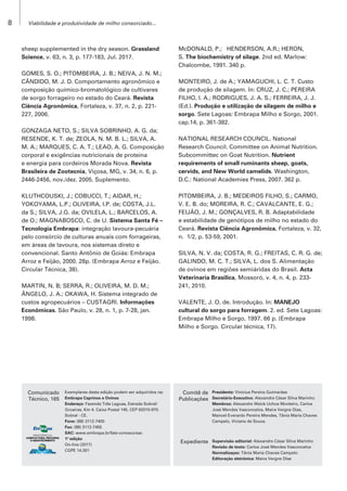 Viabilidade e produtividade de milho consorciado...
8
Comunicado
Técnico, 165
Comitê de
Publicações
Expediente
Exemplares desta edição podem ser adquiridos na:
Embrapa Caprinos e Ovinos
Endereço: Fazenda Três Lagoas, Estrada Sobral/
Groaíras, Km 4. Caixa Postal 145. CEP 62010-970.
Sobral - CE.
Fone: (88) 3112-7400
Fax: (88) 3112-7455
SAC: www.embrapa.br/fale-conosco/sac
1ª edição
On-line (2017)
CGPE 14.301
Presidente: Vinícius Pereira Guimarães
Secretário-Executivo: Alexandre César Silva Marinho
Membros: Alexandre Weick Uchoa Monteiro, Carlos
José Mendes Vasconcelos, Maíra Vergne Dias,
Manoel Everardo Pereira Mendes, Tânia Maria Chaves
Campelo, Viviane de Souza.
Supervisão editorial: Alexandre César Silva Marinho
Revisão de texto: Carlos José Mendes Vasconcelos
Normalizaçao: Tânia Maria Chaves Campelo
Editoração eletrônica: Maíra Vergne Dias
sheep supplemented in the dry season. Grassland
Science, v. 63, n. 3, p. 177-183, Jul. 2017.
GOMES, S. O.; PITOMBEIRA, J. B.; NEIVA, J. N. M.;
CÂNDIDO, M. J. D. Comportamento agronômico e
composição químico-bromatológico de cultivares
de sorgo forrageiro no estado do Ceará. Revista
Ciência Agronômica, Fortaleza, v. 37, n. 2, p. 221-
227, 2006.
GONZAGA NETO, S.; SILVA SOBRINHO, A. G. da;
RESENDE, K. T. de; ZEOLA, N. M. B. L.; SILVA, A.
M. A.; MARQUES, C. A. T.; LEAO, A. G. Composição
corporal e exigências nutricionais de proteína
e energia para cordeiros Morada Nova. Revista
Brasileira de Zootecnia, Viçosa, MG, v. 34, n. 6, p.
2446-2456, nov./dez. 2005. Suplemento.
KLUTHCOUSKI, J.; COBUCCI, T.; AIDAR, H.;
YOKOYAMA, L.P.; OLIVEIRA, I.P. de; COSTA, J.L.
da S.; SILVA, J.G. da; OVILELA, L.; BARCELOS, A.
de O.; MAGNABOSCO, C. de U. Sistema Santa Fé –
Tecnologia Embrapa: integração lavoura-pecuária
pelo consórcio de culturas anuais com forrageiras,
em áreas de lavoura, nos sistemas direto e
convencional. Santo Antônio de Goiás: Embrapa
Arroz e Feijão, 2000. 28p. (Embrapa Arroz e Feijão.
Circular Técnica, 38).
MARTIN, N. B; SERRA, R.; OLIVEIRA, M. D. M.;
ÂNGELO, J. A.; OKAWA, H. Sistema integrado de
custos agropecuários – CUSTAGRI. Informações
Econômicas. São Paulo, v. 28, n. 1, p. 7-28, jan.
1998.
McDONALD, P.; HENDERSON, A.R.; HERON,
S. The biochemistry of silage. 2nd ed. Marlow:
Chalcombe, 1991. 340 p.
MONTEIRO, J. de A.; YAMAGUCHI, L. C. T. Custo
de produção de silagem. In: CRUZ, J. C.; PEREIRA
FILHO, I. A.; RODRIGUES, J. A. S.; FERREIRA, J. J.
(Ed.). Produção e utilização de silagem de milho e
sorgo. Sete Lagoas: Embrapa Milho e Sorgo, 2001.
cap.14, p. 361-382.
NATIONAL RESEARCH COUNCIL. National
Research Council. Committee on Animal Nutrition.
Subcommittec on Goat Nutrition. Nutrient
requirements of small ruminants sheep, goats,
cervids, and New World camelids. Washington,
D.C.: National Academies Press, 2007. 362 p.
PITOMBEIRA, J. B.; MEDEIROS FILHO, S.; CARMO,
V. E. B. do; MOREIRA, R. C.; CAVALCANTE, E. G.;
FEIJÃO, J. M.; GONÇALVES, R. B. Adaptabilidade
e estabilidade de genótipos de milho no estado do
Ceará. Revista Ciência Agronômica, Fortaleza, v. 32,
n. 1/2, p. 53-59, 2001.
SILVA, N. V. da; COSTA, R. G.; FREITAS, C. R. G. de;
GALINDO, M. C. T.; SILVA, L. dos S. Alimentação
de ovinos em regiões semiáridas do Brasil. Acta
Veterinaria Brasilica, Mossoró, v. 4, n. 4, p. 233-
241, 2010.
VALENTE, J. O. de. Introdução. In: MANEJO
cultural do sorgo para forragem. 2. ed. Sete Lagoas:
Embrapa Milho e Sorgo, 1997. 66 p. (Embrapa
Milho e Sorgo. Circular técnica, 17).
 