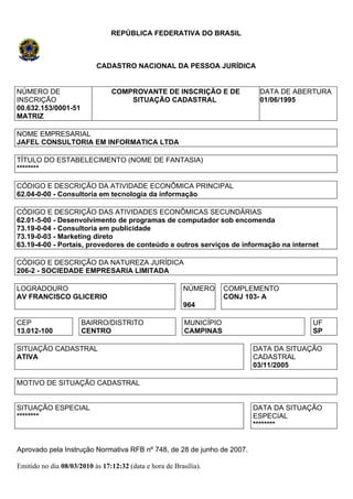 REPÚBLICA FEDERATIVA DO BRASIL



                           CADASTRO NACIONAL DA PESSOA JURÍDICA


NÚMERO DE                       COMPROVANTE DE INSCRIÇÃO E DE                DATA DE ABERTURA
INSCRIÇÃO                           SITUAÇÃO CADASTRAL                       01/06/1995
00.632.153/0001-51
MATRIZ

NOME EMPRESARIAL
JAFEL CONSULTORIA EM INFORMATICA LTDA

TÍTULO DO ESTABELECIMENTO (NOME DE FANTASIA)
********

CÓDIGO E DESCRIÇÃO DA ATIVIDADE ECONÔMICA PRINCIPAL
62.04-0-00 - Consultoria em tecnologia da informação

CÓDIGO E DESCRIÇÃO DAS ATIVIDADES ECONÔMICAS SECUNDÁRIAS
62.01-5-00 - Desenvolvimento de programas de computador sob encomenda
73.19-0-04 - Consultoria em publicidade
73.19-0-03 - Marketing direto
63.19-4-00 - Portais, provedores de conteúdo e outros serviços de informação na internet

CÓDIGO E DESCRIÇÃO DA NATUREZA JURÍDICA
206-2 - SOCIEDADE EMPRESARIA LIMITADA

LOGRADOURO                                               NÚMERO       COMPLEMENTO
AV FRANCISCO GLICERIO                                                 CONJ 103- A
                                                         964

CEP                   BAIRRO/DISTRITO                     MUNICÍPIO                     UF
13.012-100            CENTRO                              CAMPINAS                      SP

SITUAÇÃO CADASTRAL                                                         DATA DA SITUAÇÃO
ATIVA                                                                      CADASTRAL
                                                                           03/11/2005

MOTIVO DE SITUAÇÃO CADASTRAL


SITUAÇÃO ESPECIAL                                                          DATA DA SITUAÇÃO
********                                                                   ESPECIAL
                                                                           ********


Aprovado pela Instrução Normativa RFB nº 748, de 28 de junho de 2007.

Emitido no dia 08/03/2010 às 17:12:32 (data e hora de Brasília).
 