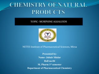 Presented by-
Name- Jubair Sikdar
Roll no-04
M. Pharm 1st semester
Department of Pharmaceutical Chemistry
TOPIC- MORPHINE ALKALOIDS
NETES Institute of Pharmaceutical Sciences, Mirza
 