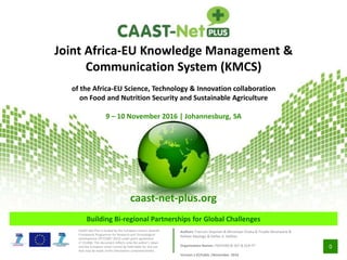 0
Building Bi-regional Partnerships for Global Challenges
CAAST-Net Plus is funded by the European Union’s Seventh
Framework Programme for Research and Technological
Development (FP7/2007-2013) under grant agreement
n0 311806. This document reflects only the author’s views
and the European Union cannot be held liable for any use
that may be made of the information contained herein.
Joint Africa-EU Knowledge Management &
Communication System (KMCS)
of the Africa-EU Science, Technology & Innovation collaboration
on Food and Nutrition Security and Sustainable Agriculture
9 – 10 November 2016 | Johannesburg, SA
caast-net-plus.org
Authors: Francois Stepman & Mmampei Chaba & Tinyiko Mushwana &
Refilwe Mashigo & Stefan A. Haffner
Organisation Names: PAEPARD & DST & DLR-PT
Version 1.0|Public |November 2016
 
