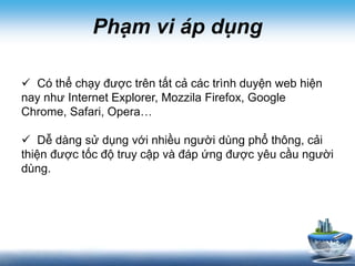 Phạm vi áp dụng
 Có thể chạy được trên tất cả các trình duyện web hiện
nay như Internet Explorer, Mozzila Firefox, Google
Chrome, Safari, Opera…
 Dễ dàng sử dụng với nhiều người dùng phổ thông, cải
thiện được tốc độ truy cập và đáp ứng được yêu cầu người
dùng.
 
