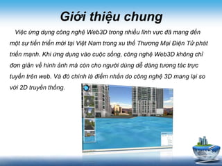 Giới thiệu chung
Việc ứng dụng công nghệ Web3D trong nhiều lĩnh vực đã mang đến
một sự tiến triển mới tại Việt Nam trong xu thế Thương Mại Điện Tử phát
triển mạnh. Khi ứng dụng vào cuộc sống, công nghệ Web3D không chỉ
đơn giản về hình ảnh mà còn cho người dùng dễ dàng tương tác trực
tuyến trên web. Và đó chính là điểm nhấn do công nghệ 3D mang lại so
với 2D truyền thống.
 