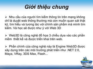 Giới thiệu chung
 Nhu cầu của người tìm kiếm thông tin trên mạng không
chỉ là duyệt web thông thường mà còn muốn quan sát thật
kỹ, tìm hiểu và tương tác với chính sản phẩm mà mình tìm
kiếm. Và học sẽ được như ý với Web 3D
 Web3D là công nghệ đồ họa 3 chiều dựa vào các phần
mềm thiết kế và được triển khai trên web.
 Phần chính của công nghệ này là Engine Web3D được
xây dựng trên các môi trường phát triển như .NET 2.0,
Maya, VRay, 3DS Max, Flash...
 