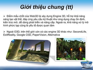 Giới thiệu chung (tt)
Creativity
 Điểm mấu chốt của Web3D là xây dựng Engine 3D, hỗ trợ khả năng
sáng tạo vật thể, đáp ứng yêu cầu kỹ thuật như ứng dụng chạy ổn định,
kiến trúc mở, dễ dàng phát triển và nâng cấp. Ngoài ra, khả năng xử lý mô
hình phức tạp cũng là yếu tố được quan tâm
 Ngoài O3D, trên thế giới cón có các engine 3D khác như: SecondLife,
ExitReality, Google O3D, PaperVision, Alternativa
 