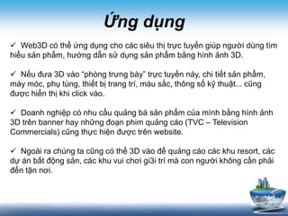 Ứng dụng
 Web3D có thể ứng dụng cho các siêu thị trực tuyến giúp người dùng tìm
hiểu sản phẩm, hướng dẫn sử dụng sản phẩm bằng hình ảnh 3D.
 Nếu đưa 3D vào “phòng trưng bày” trực tuyến này, chi tiết sản phẩm,
máy móc, phụ tùng, thiết bị trang trí, màu sắc, thông số kỹ thuật... cũng
được hiển thị khi click vào.
 Doanh nghiệp có nhu cầu quảng bá sản phẩm của mình bằng hình ảnh
3D trên banner hay những đoạn phim quảng cáo (TVC – Television
Commercials) cũng thực hiện được trên website.
 Ngoài ra chúng ta cũng có thể 3D vào để quảng cáo các khu resort, các
dự án bất động sản, các khu vui chơi gi3i trí mà con người không cần phải
đến tận nơi.
 