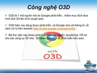 Công nghệ O3D
 O3D là 1 mã nguồn mở do Google phát triển , nhằm mục đích đưa
hình ảnh 3D lên trình duyệt wed.
 O3D hiện nay đang được phát triển, và Google chia sẽ thông tin về
cách xử lý trên wedsite http://code.google.com/apis/o3d/ .
 Bộ thư viện này được phát triển trên mã nguồn JavaScript. Hỗ trợ
cho các công cụ 3D như 3DSMax ,Maya… để phát triển trên wed.
 
