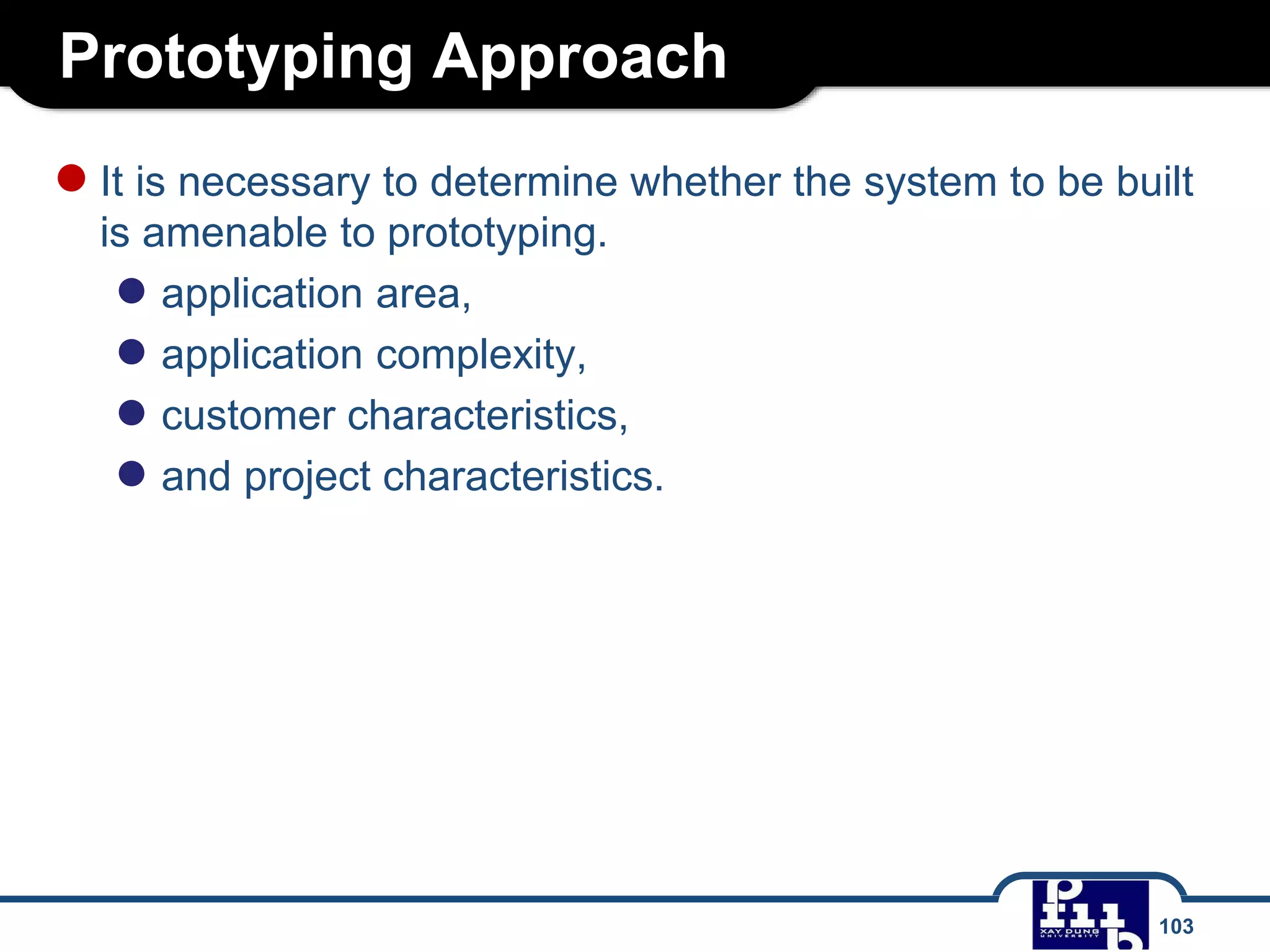 Prototyping Approach
103
●It is necessary to determine whether the system to be built
is amenable to prototyping.
● application area,
● application complexity,
● customer characteristics,
● and project characteristics.
 