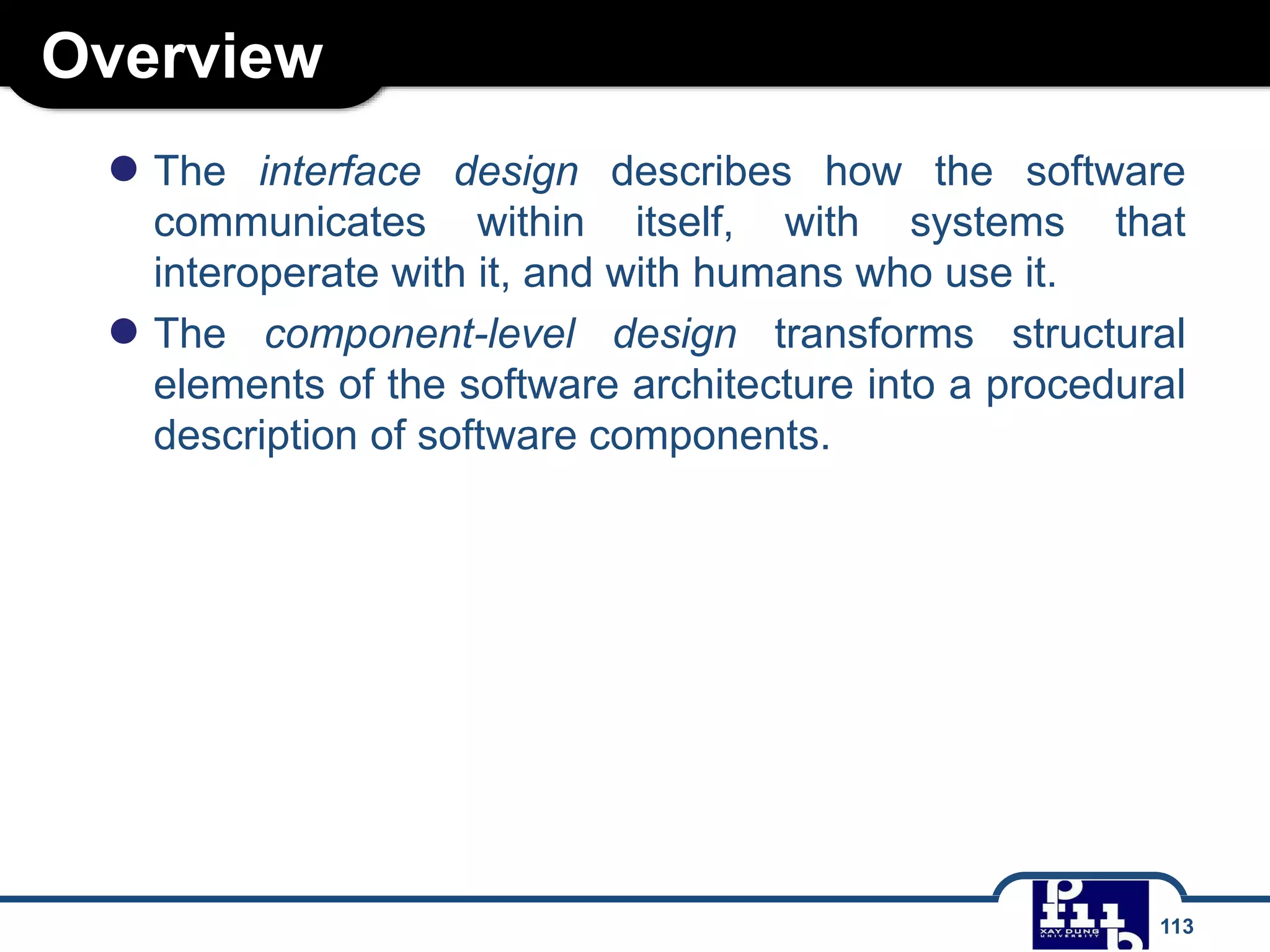 Overview
113
● The interface design describes how the software
communicates within itself, with systems that
interoperate with it, and with humans who use it.
● The component-level design transforms structural
elements of the software architecture into a procedural
description of software components.
 
