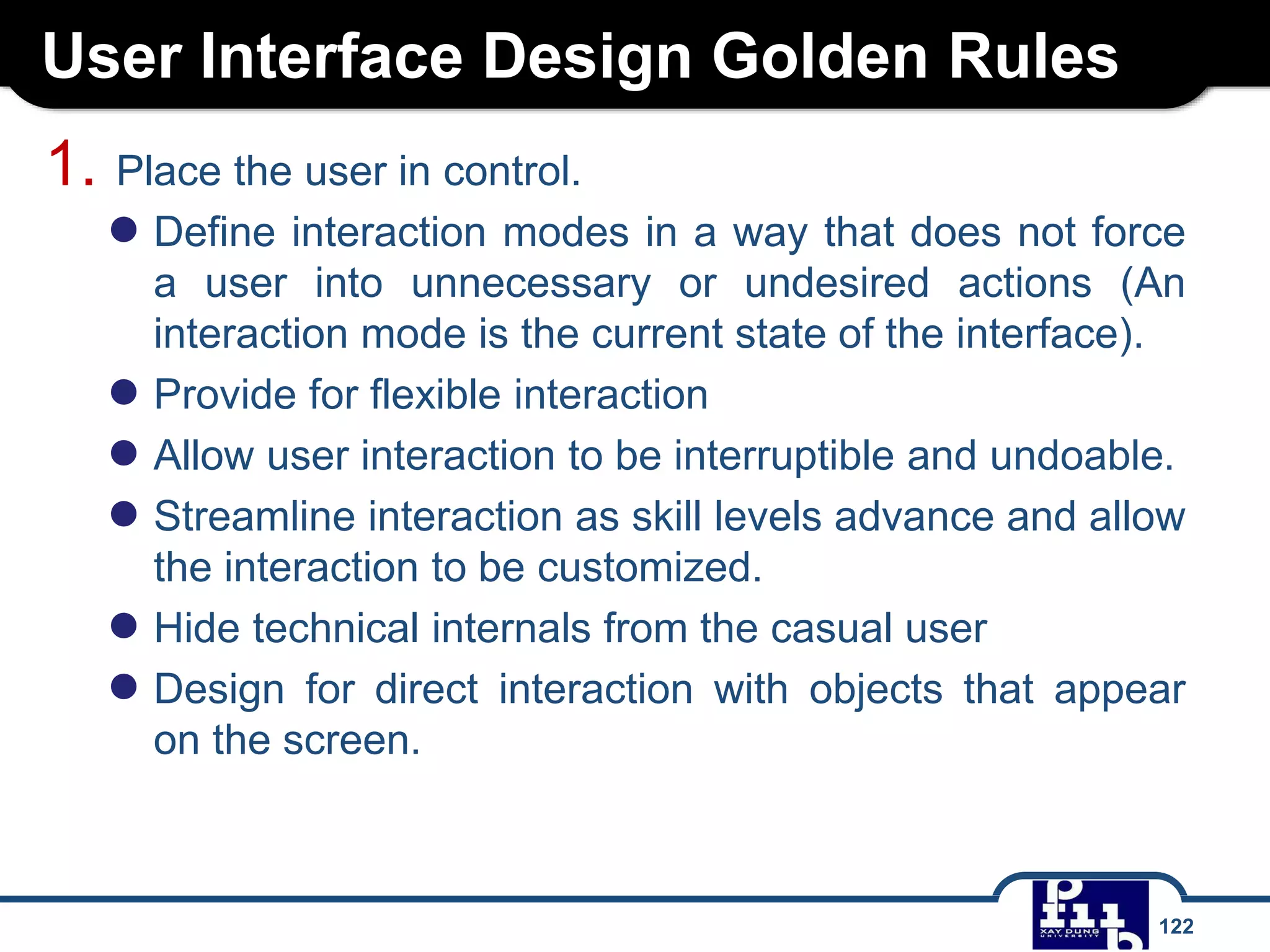 User Interface Design Golden Rules
122
1. Place the user in control.
● Define interaction modes in a way that does not force
a user into unnecessary or undesired actions (An
interaction mode is the current state of the interface).
● Provide for flexible interaction
● Allow user interaction to be interruptible and undoable.
● Streamline interaction as skill levels advance and allow
the interaction to be customized.
● Hide technical internals from the casual user
● Design for direct interaction with objects that appear
on the screen.
 