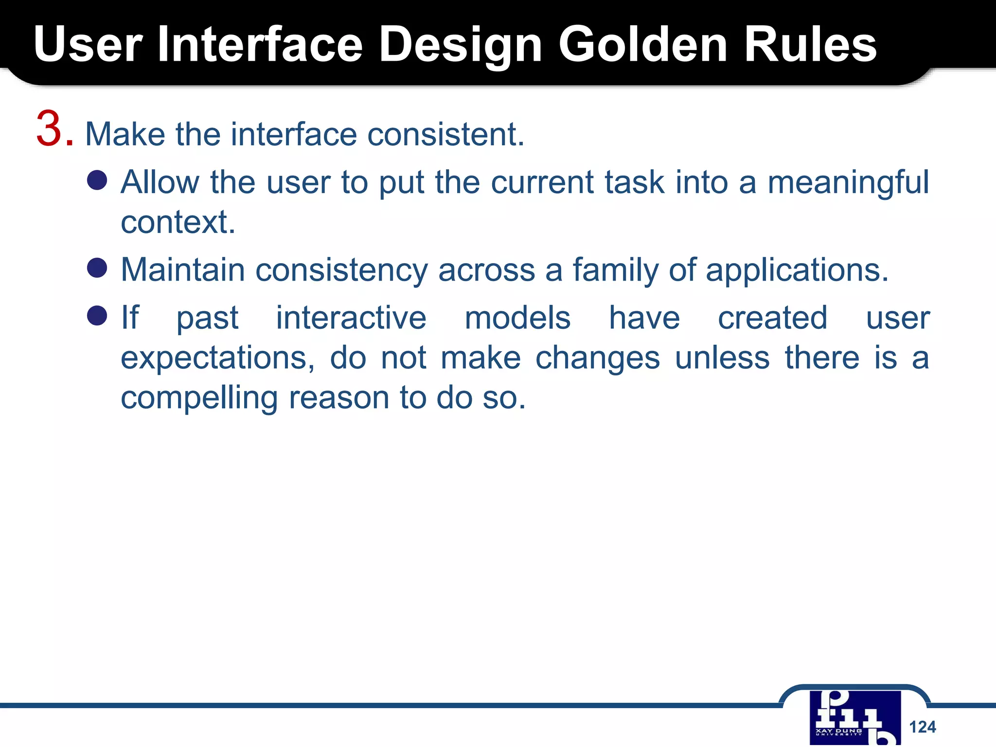 User Interface Design Golden Rules
124
3. Make the interface consistent.
● Allow the user to put the current task into a meaningful
context.
● Maintain consistency across a family of applications.
● If past interactive models have created user
expectations, do not make changes unless there is a
compelling reason to do so.
 