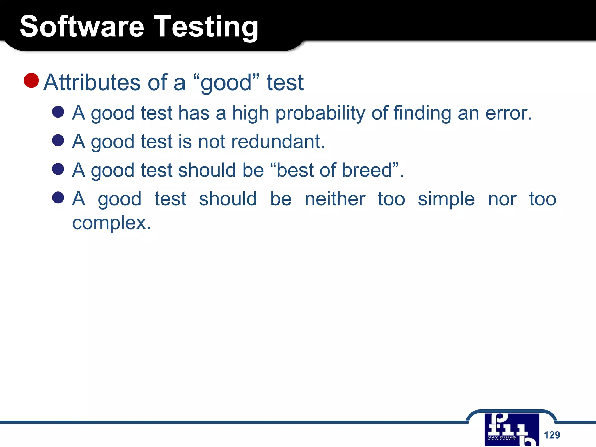 Software Testing
129
●Attributes of a “good” test
● A good test has a high probability of finding an error.
● A good test is not redundant.
● A good test should be “best of breed”.
● A good test should be neither too simple nor too
complex.
 
