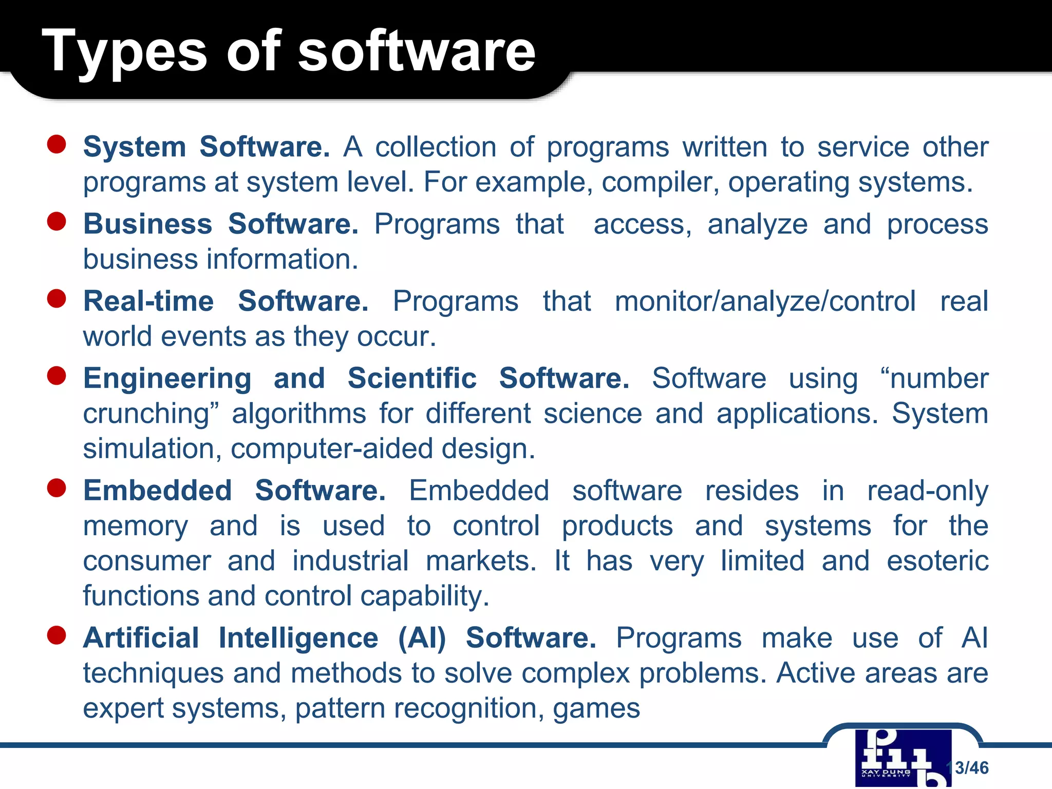 Types of software
● System Software. A collection of programs written to service other
programs at system level. For example, compiler, operating systems.
● Business Software. Programs that access, analyze and process
business information.
● Real-time Software. Programs that monitor/analyze/control real
world events as they occur.
● Engineering and Scientific Software. Software using “number
crunching” algorithms for different science and applications. System
simulation, computer-aided design.
● Embedded Software. Embedded software resides in read-only
memory and is used to control products and systems for the
consumer and industrial markets. It has very limited and esoteric
functions and control capability.
● Artificial Intelligence (AI) Software. Programs make use of AI
techniques and methods to solve complex problems. Active areas are
expert systems, pattern recognition, games
13/46
 