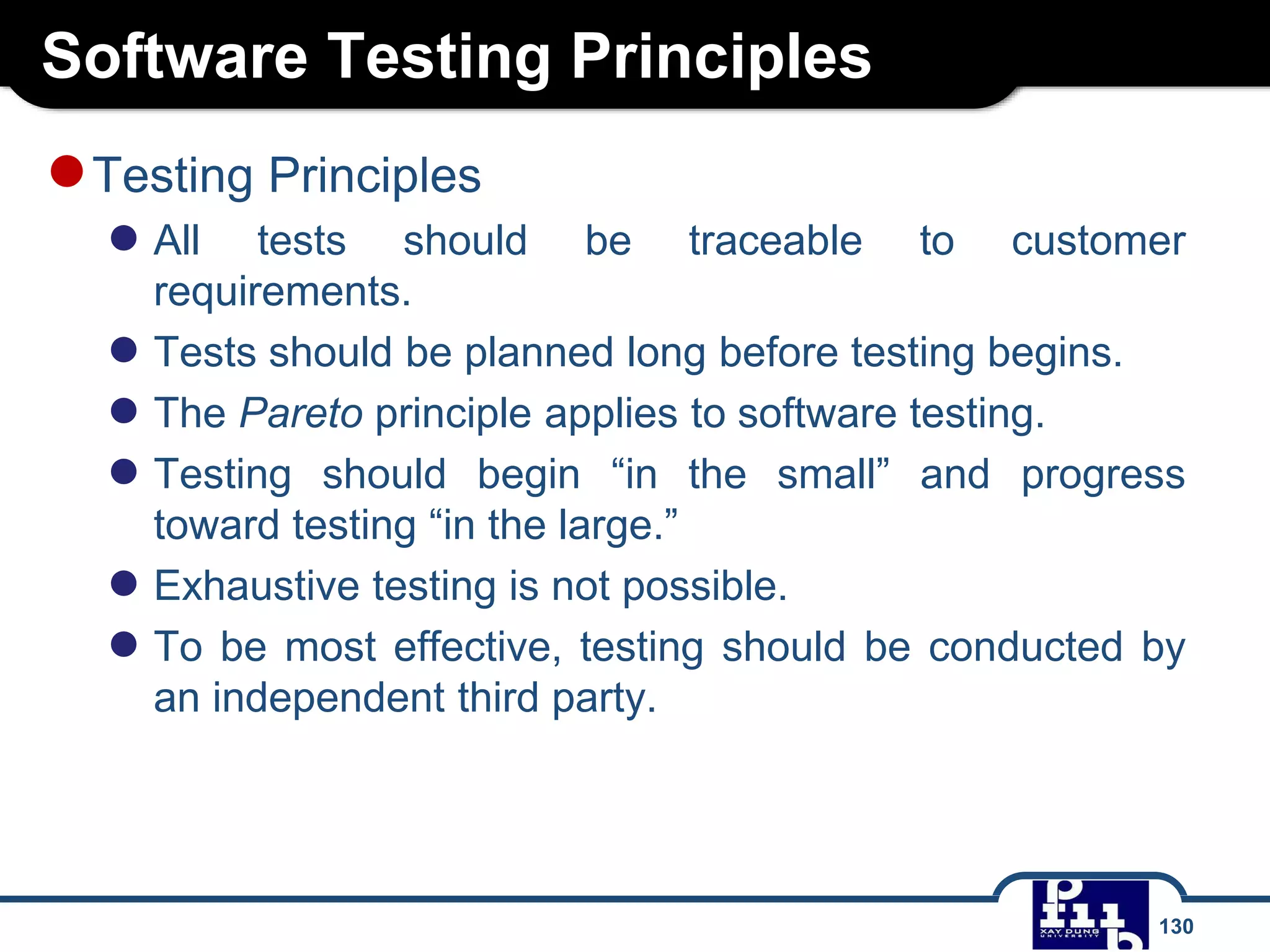 Software Testing Principles
130
●Testing Principles
● All tests should be traceable to customer
requirements.
● Tests should be planned long before testing begins.
● The Pareto principle applies to software testing.
● Testing should begin “in the small” and progress
toward testing “in the large.”
● Exhaustive testing is not possible.
● To be most effective, testing should be conducted by
an independent third party.
 