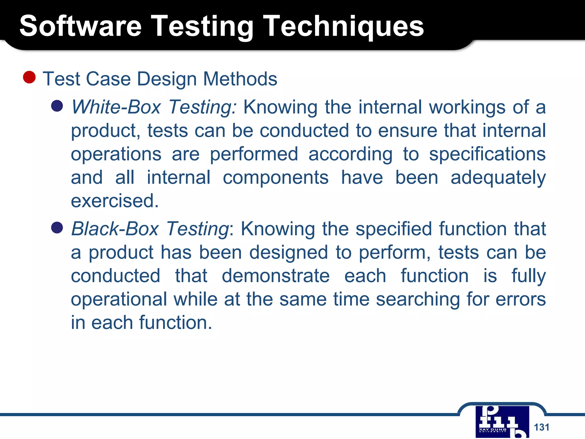 Software Testing Techniques
131
●Test Case Design Methods
● White-Box Testing: Knowing the internal workings of a
product, tests can be conducted to ensure that internal
operations are performed according to specifications
and all internal components have been adequately
exercised.
● Black-Box Testing: Knowing the specified function that
a product has been designed to perform, tests can be
conducted that demonstrate each function is fully
operational while at the same time searching for errors
in each function.
 