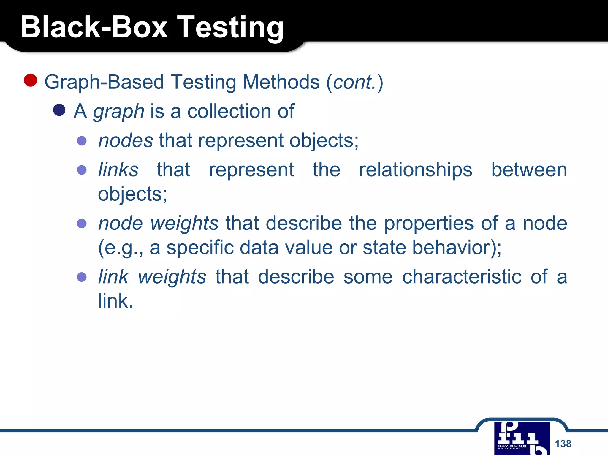 Black-Box Testing
138
●Graph-Based Testing Methods (cont.)
● A graph is a collection of
● nodes that represent objects;
● links that represent the relationships between
objects;
● node weights that describe the properties of a node
(e.g., a specific data value or state behavior);
● link weights that describe some characteristic of a
link.
 