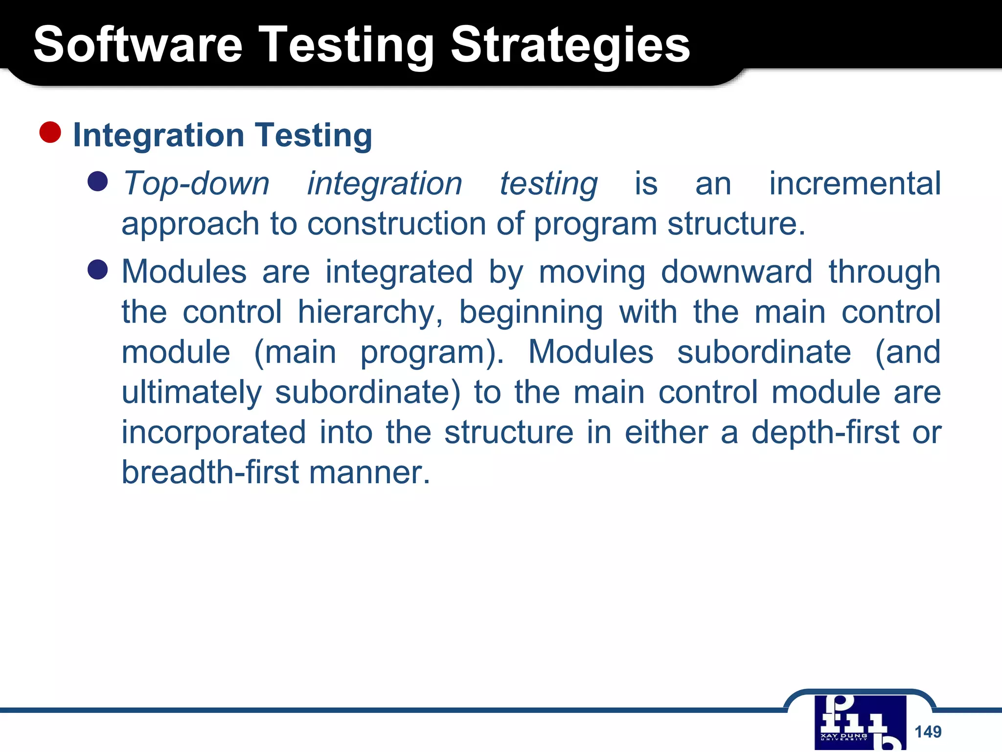 Software Testing Strategies
149
●Integration Testing
● Top-down integration testing is an incremental
approach to construction of program structure.
● Modules are integrated by moving downward through
the control hierarchy, beginning with the main control
module (main program). Modules subordinate (and
ultimately subordinate) to the main control module are
incorporated into the structure in either a depth-first or
breadth-first manner.
 