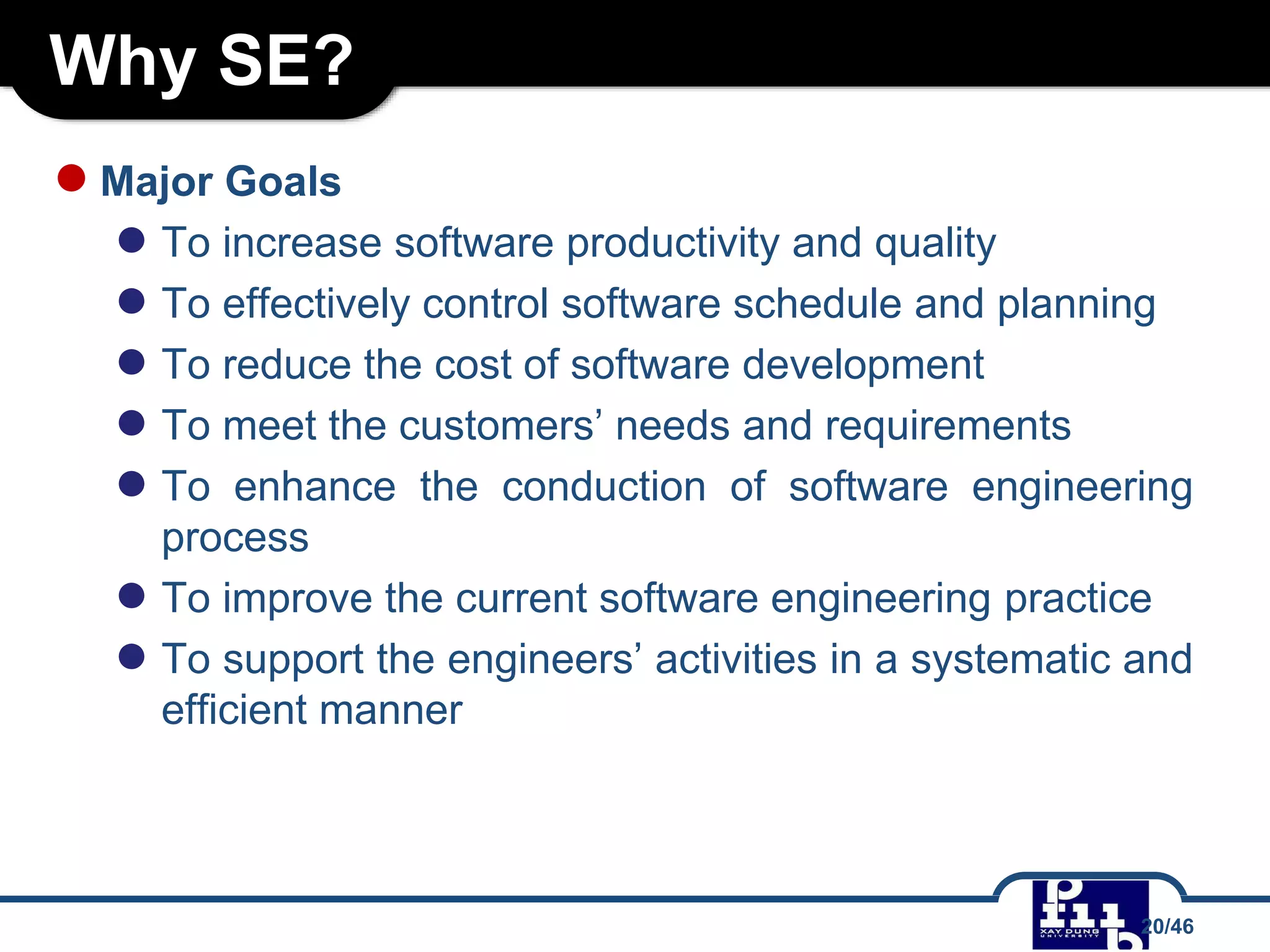 Why SE?
●Major Goals
● To increase software productivity and quality
● To effectively control software schedule and planning
● To reduce the cost of software development
● To meet the customers’ needs and requirements
● To enhance the conduction of software engineering
process
● To improve the current software engineering practice
● To support the engineers’ activities in a systematic and
efficient manner
20/46
 