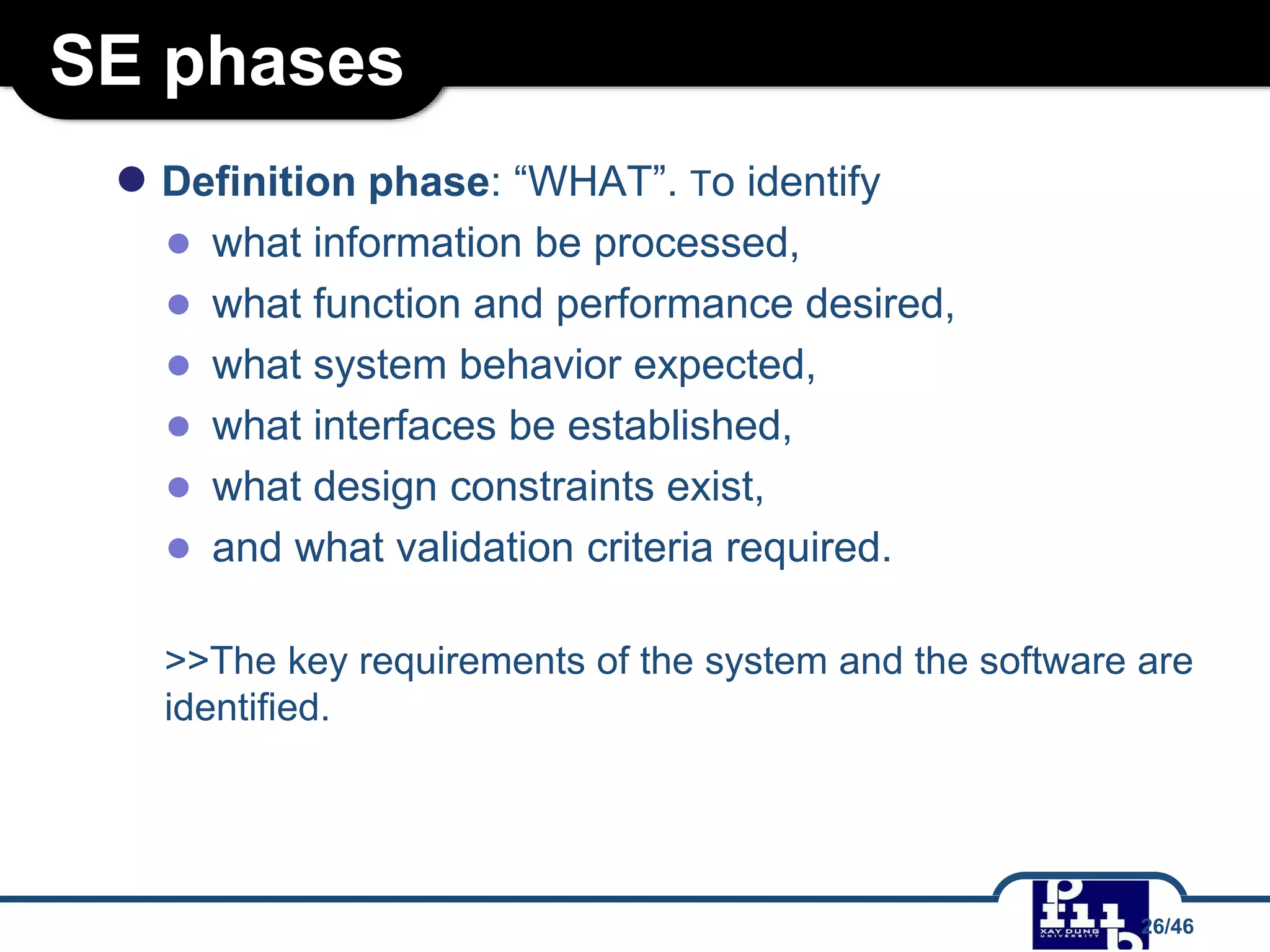 SE phases
● Definition phase: “WHAT”. To identify
● what information be processed,
● what function and performance desired,
● what system behavior expected,
● what interfaces be established,
● what design constraints exist,
● and what validation criteria required.
>>The key requirements of the system and the software are
identified.
26/46
 
