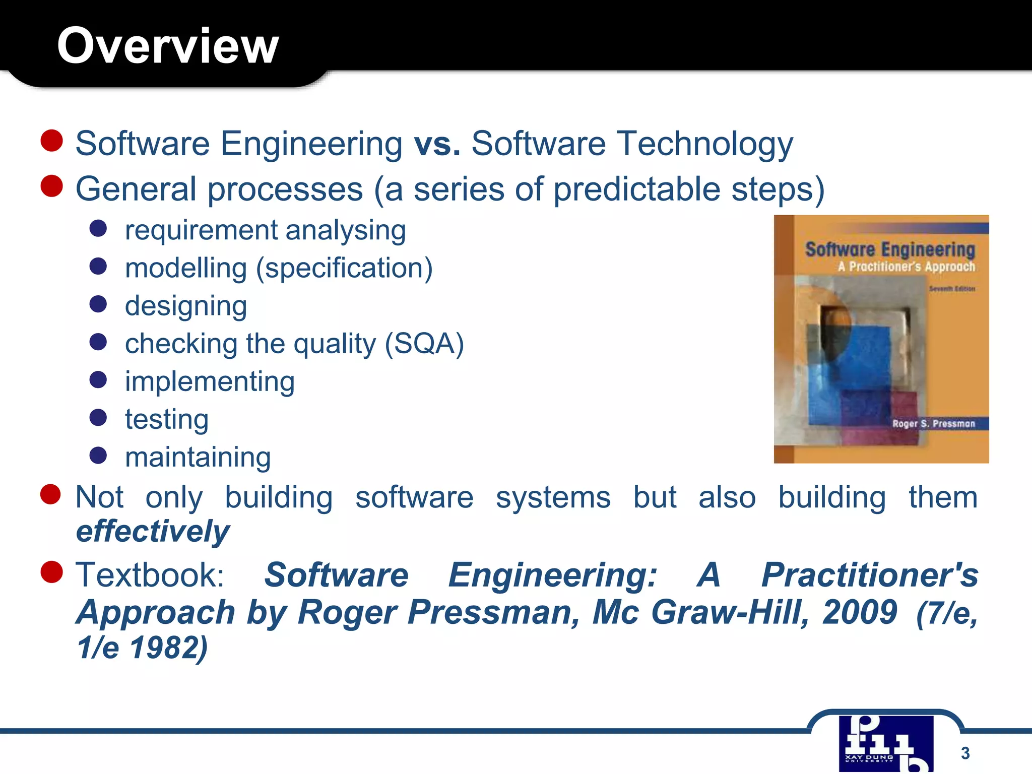 Overview
●Software Engineering vs. Software Technology
●General processes (a series of predictable steps)
● requirement analysing
● modelling (specification)
● designing
● checking the quality (SQA)
● implementing
● testing
● maintaining
● Not only building software systems but also building them
effectively
●Textbook: Software Engineering: A Practitioner's
Approach by Roger Pressman, Mc Graw-Hill, 2009 (7/e,
1/e 1982)
3
 