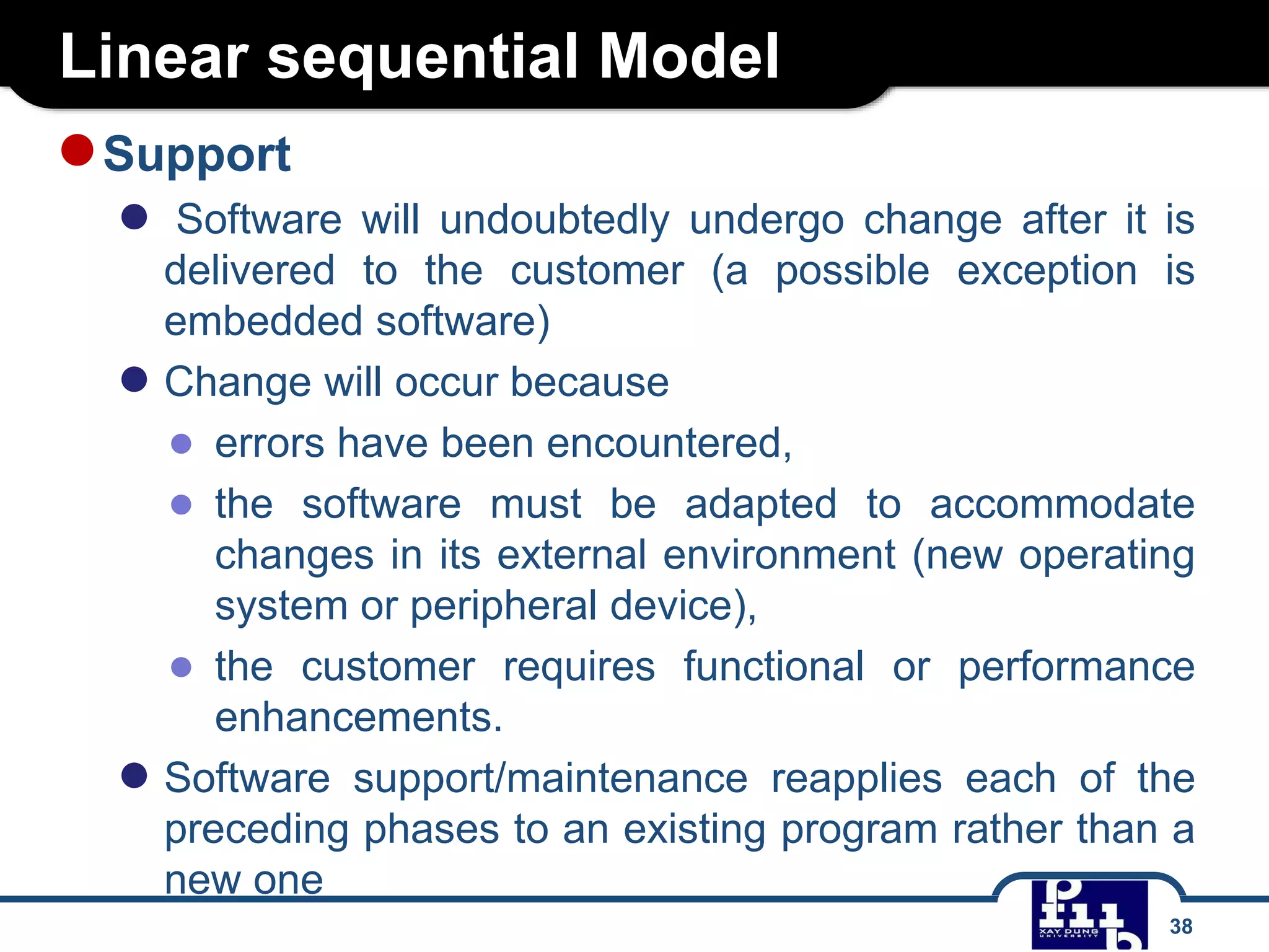 Linear sequential Model
●Support
● Software will undoubtedly undergo change after it is
delivered to the customer (a possible exception is
embedded software)
● Change will occur because
● errors have been encountered,
● the software must be adapted to accommodate
changes in its external environment (new operating
system or peripheral device),
● the customer requires functional or performance
enhancements.
● Software support/maintenance reapplies each of the
preceding phases to an existing program rather than a
new one
38
 