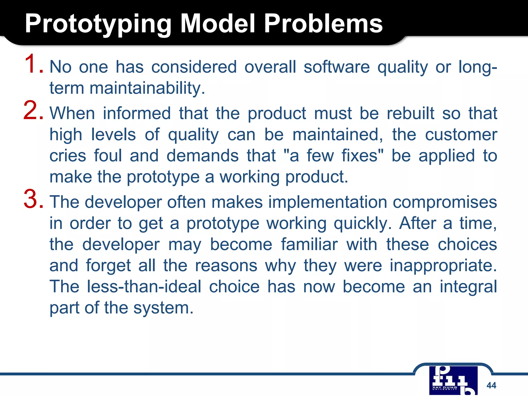 Prototyping Model Problems
1. No one has considered overall software quality or long-
term maintainability.
2. When informed that the product must be rebuilt so that
high levels of quality can be maintained, the customer
cries foul and demands that "a few fixes" be applied to
make the prototype a working product.
3. The developer often makes implementation compromises
in order to get a prototype working quickly. After a time,
the developer may become familiar with these choices
and forget all the reasons why they were inappropriate.
The less-than-ideal choice has now become an integral
part of the system.
44
 