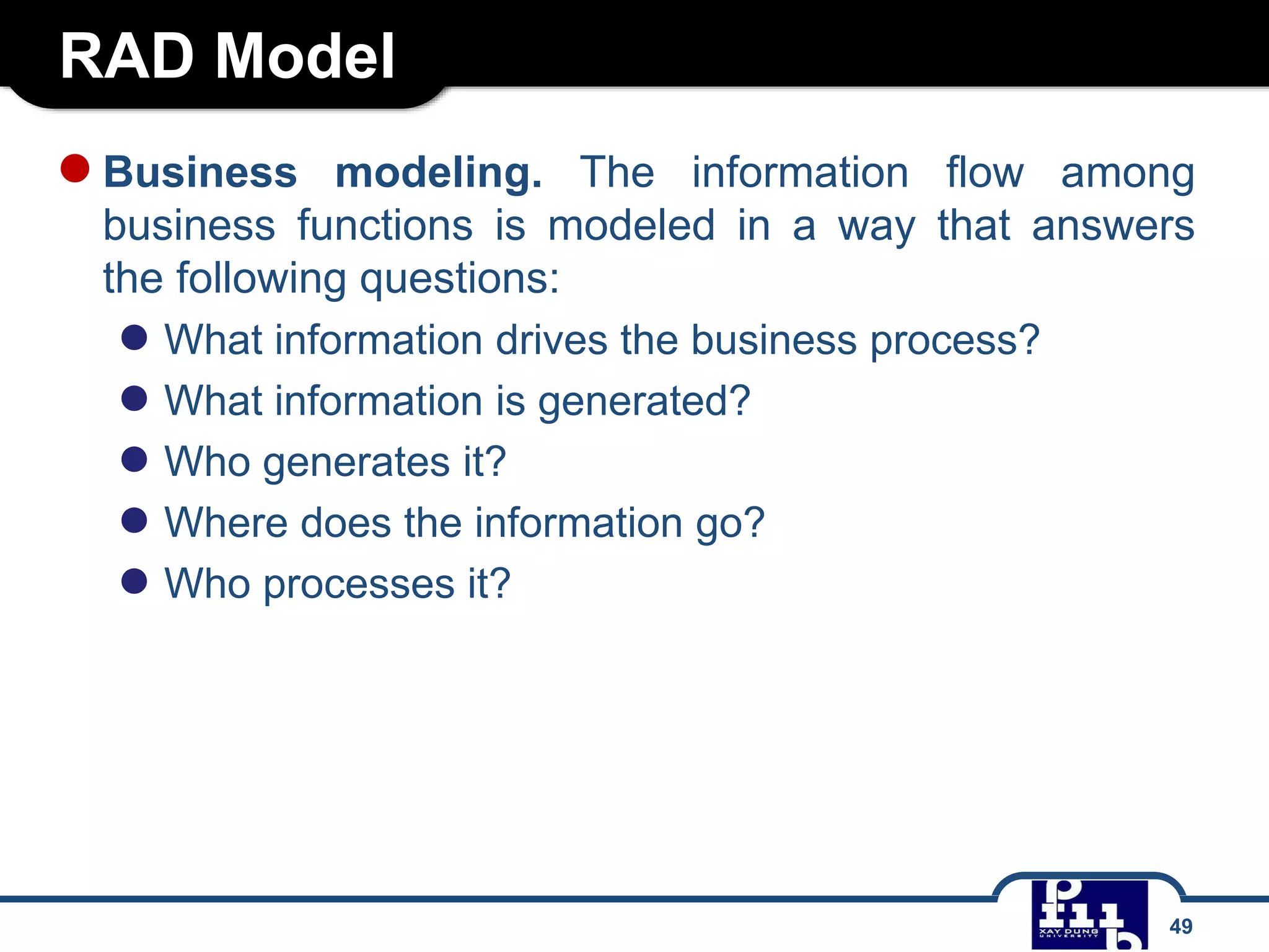 RAD Model
49
●Business modeling. The information flow among
business functions is modeled in a way that answers
the following questions:
● What information drives the business process?
● What information is generated?
● Who generates it?
● Where does the information go?
● Who processes it?
 