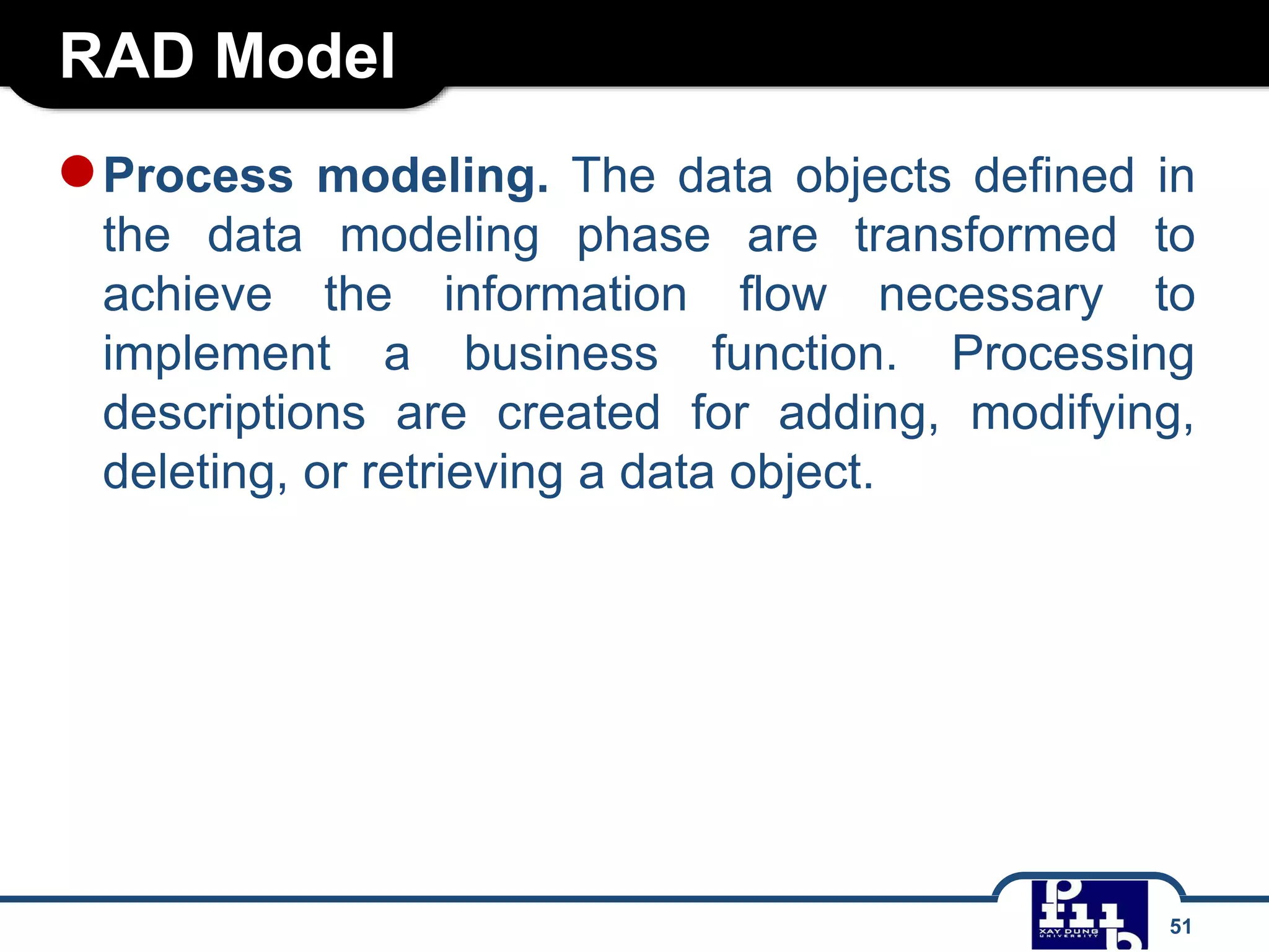 RAD Model
51
●Process modeling. The data objects defined in
the data modeling phase are transformed to
achieve the information flow necessary to
implement a business function. Processing
descriptions are created for adding, modifying,
deleting, or retrieving a data object.
 