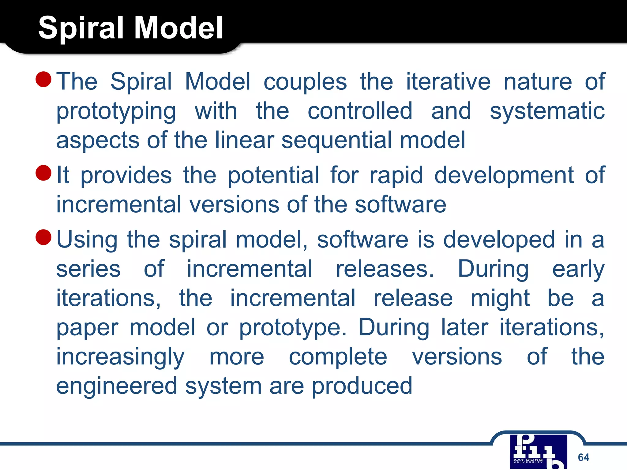 Spiral Model
64
●The Spiral Model couples the iterative nature of
prototyping with the controlled and systematic
aspects of the linear sequential model
●It provides the potential for rapid development of
incremental versions of the software
●Using the spiral model, software is developed in a
series of incremental releases. During early
iterations, the incremental release might be a
paper model or prototype. During later iterations,
increasingly more complete versions of the
engineered system are produced
 