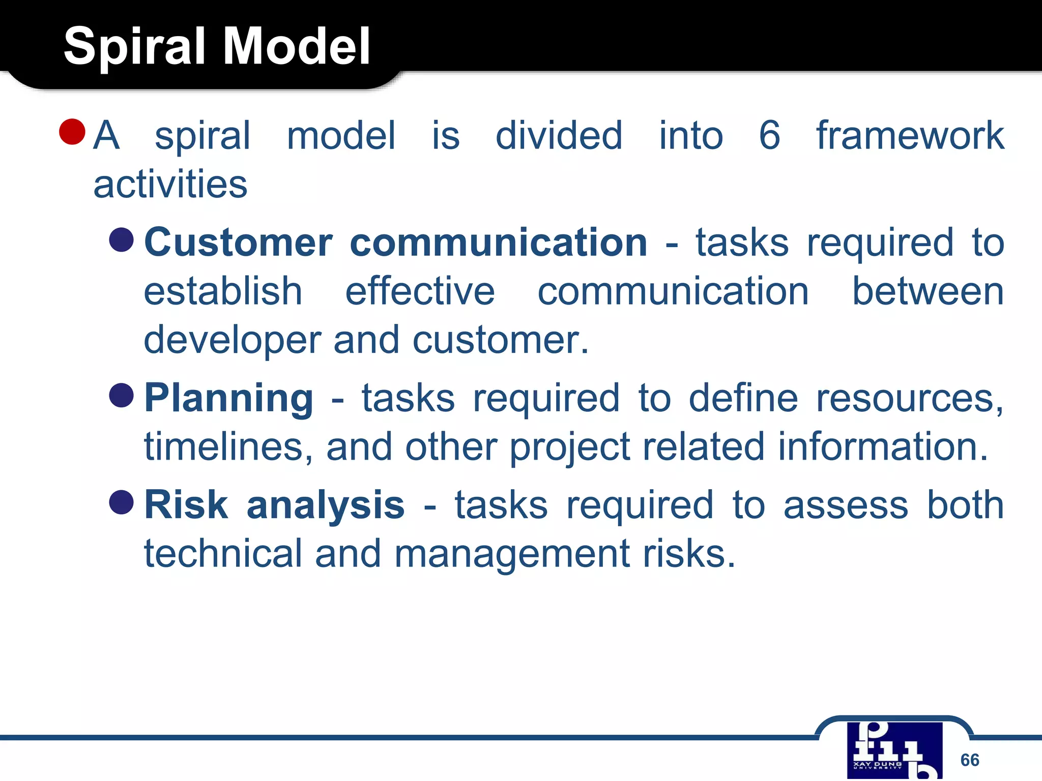 Spiral Model
66
●A spiral model is divided into 6 framework
activities
●Customer communication - tasks required to
establish effective communication between
developer and customer.
●Planning - tasks required to define resources,
timelines, and other project related information.
●Risk analysis - tasks required to assess both
technical and management risks.
 