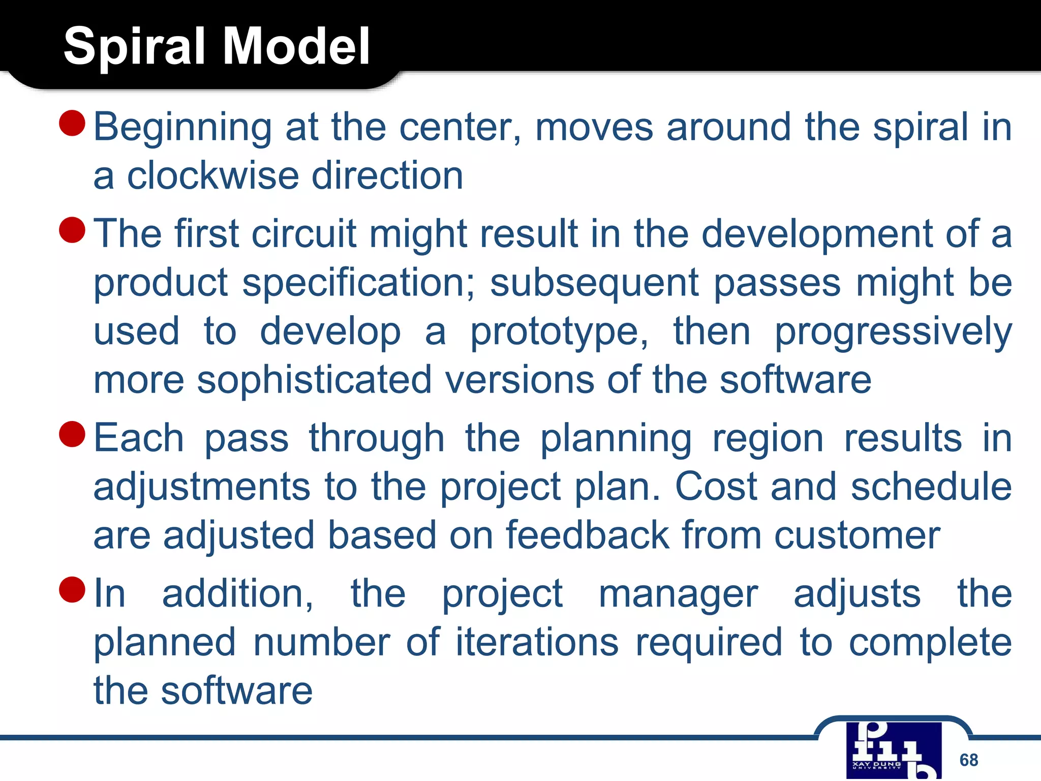 Spiral Model
68
●Beginning at the center, moves around the spiral in
a clockwise direction
●The first circuit might result in the development of a
product specification; subsequent passes might be
used to develop a prototype, then progressively
more sophisticated versions of the software
●Each pass through the planning region results in
adjustments to the project plan. Cost and schedule
are adjusted based on feedback from customer
●In addition, the project manager adjusts the
planned number of iterations required to complete
the software
 