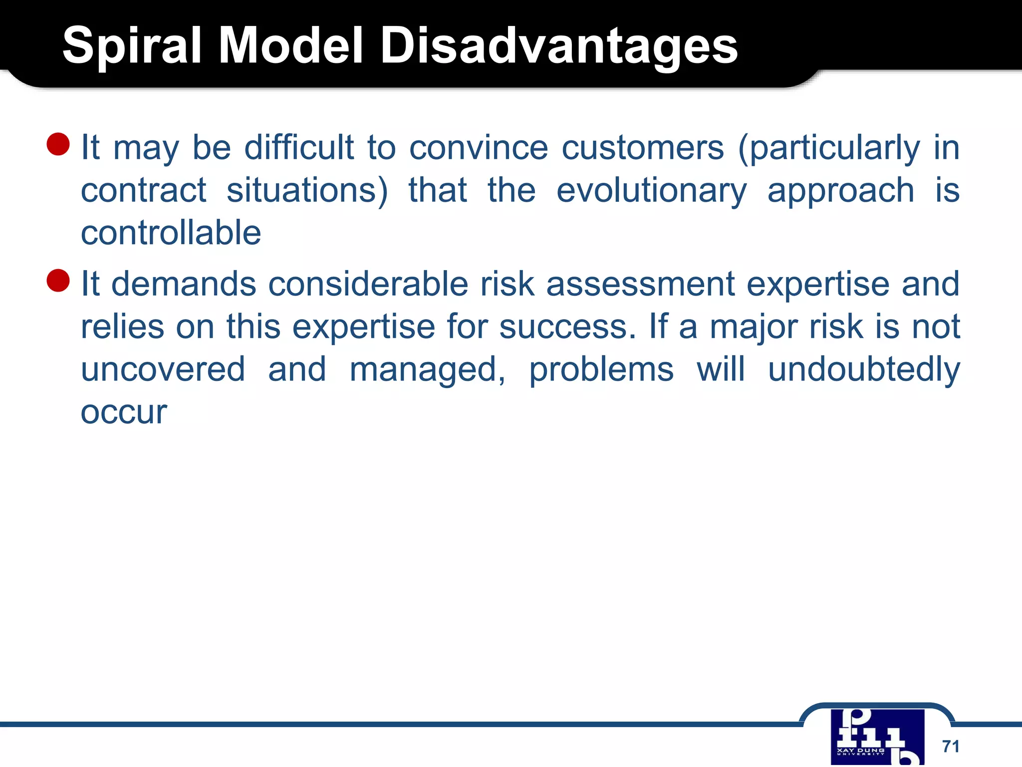 Spiral Model Disadvantages
71
●It may be difficult to convince customers (particularly in
contract situations) that the evolutionary approach is
controllable
●It demands considerable risk assessment expertise and
relies on this expertise for success. If a major risk is not
uncovered and managed, problems will undoubtedly
occur
 