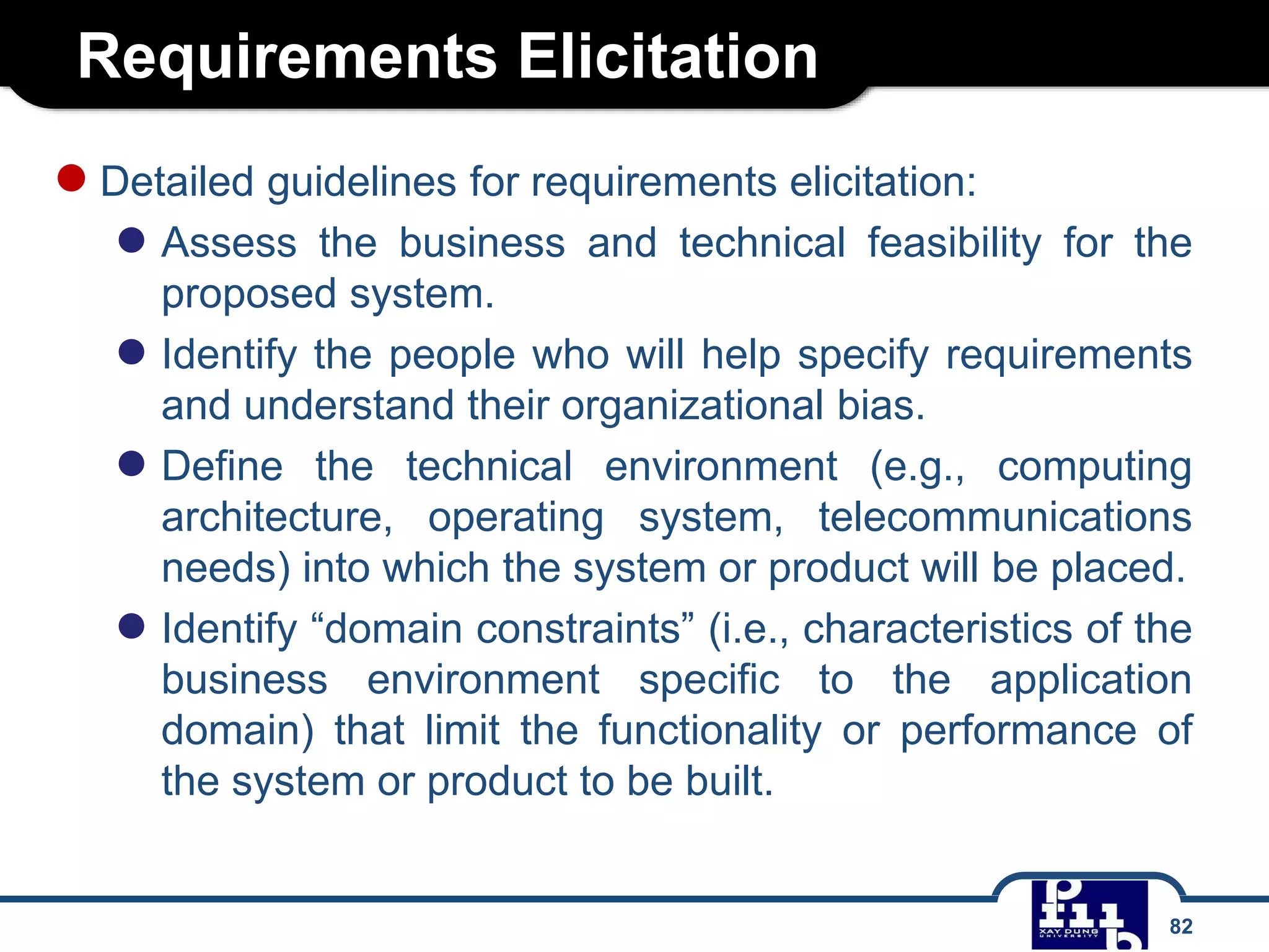 Requirements Elicitation
82
●Detailed guidelines for requirements elicitation:
● Assess the business and technical feasibility for the
proposed system.
● Identify the people who will help specify requirements
and understand their organizational bias.
● Define the technical environment (e.g., computing
architecture, operating system, telecommunications
needs) into which the system or product will be placed.
● Identify “domain constraints” (i.e., characteristics of the
business environment specific to the application
domain) that limit the functionality or performance of
the system or product to be built.
 