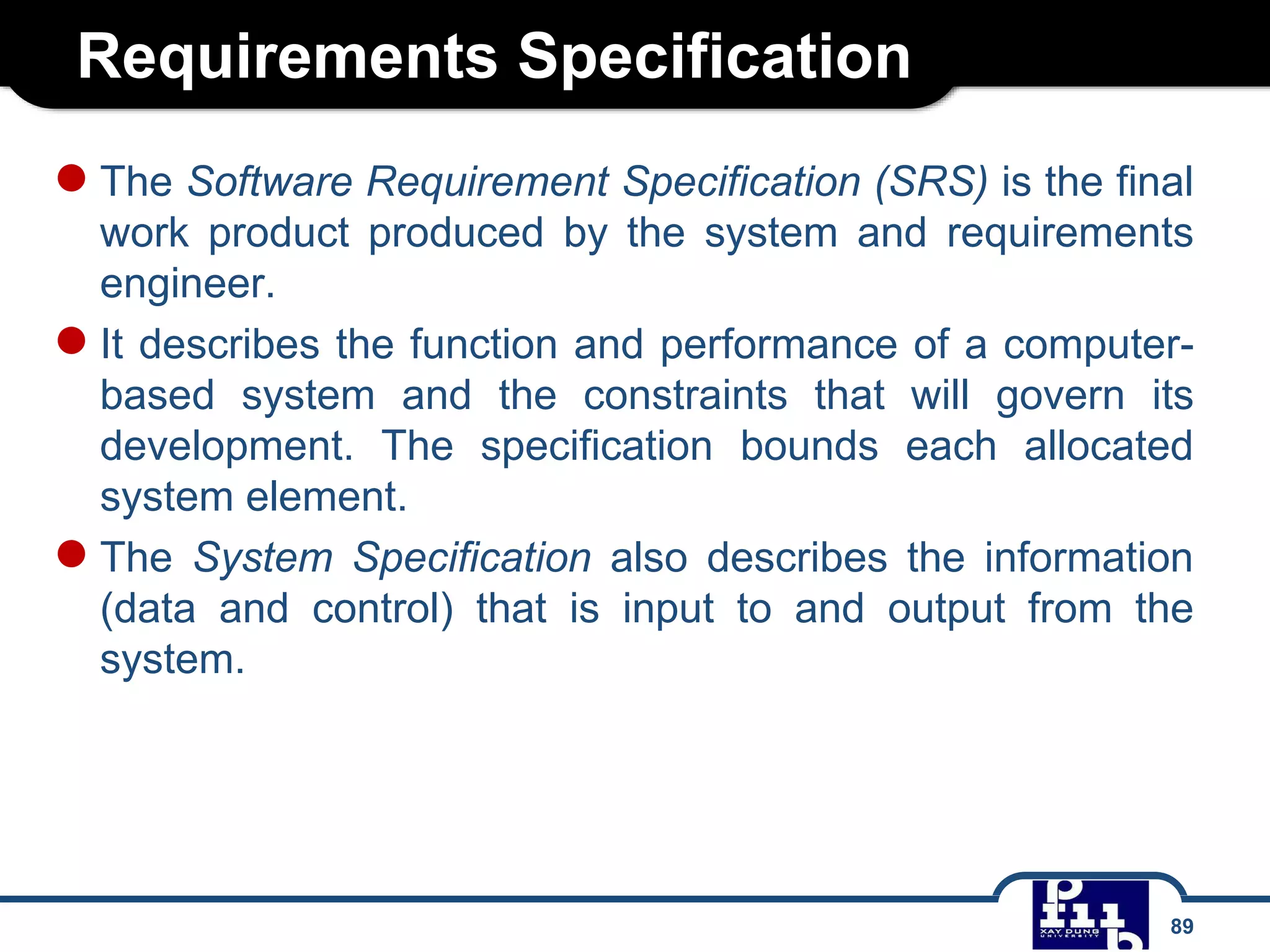 Requirements Specification
89
●The Software Requirement Specification (SRS) is the final
work product produced by the system and requirements
engineer.
●It describes the function and performance of a computer-
based system and the constraints that will govern its
development. The specification bounds each allocated
system element.
●The System Specification also describes the information
(data and control) that is input to and output from the
system.
 