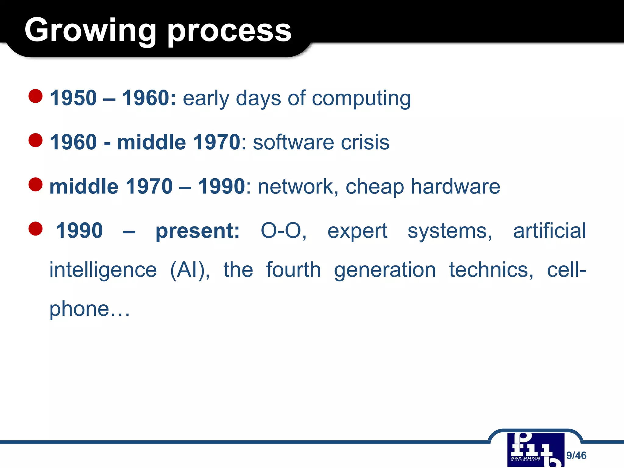 Growing process
●1950 – 1960: early days of computing
●1960 - middle 1970: software crisis
●middle 1970 – 1990: network, cheap hardware
● 1990 – present: O-O, expert systems, artificial
intelligence (AI), the fourth generation technics, cell-
phone…
9/46
 