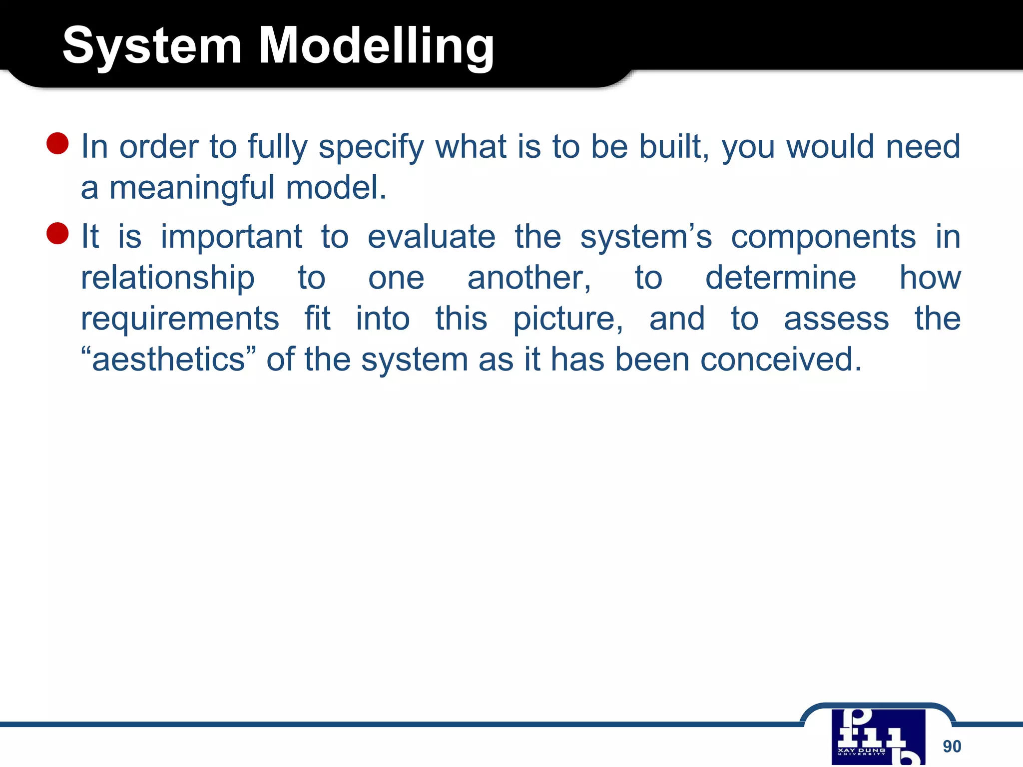 System Modelling
90
●In order to fully specify what is to be built, you would need
a meaningful model.
●It is important to evaluate the system’s components in
relationship to one another, to determine how
requirements fit into this picture, and to assess the
“aesthetics” of the system as it has been conceived.
 